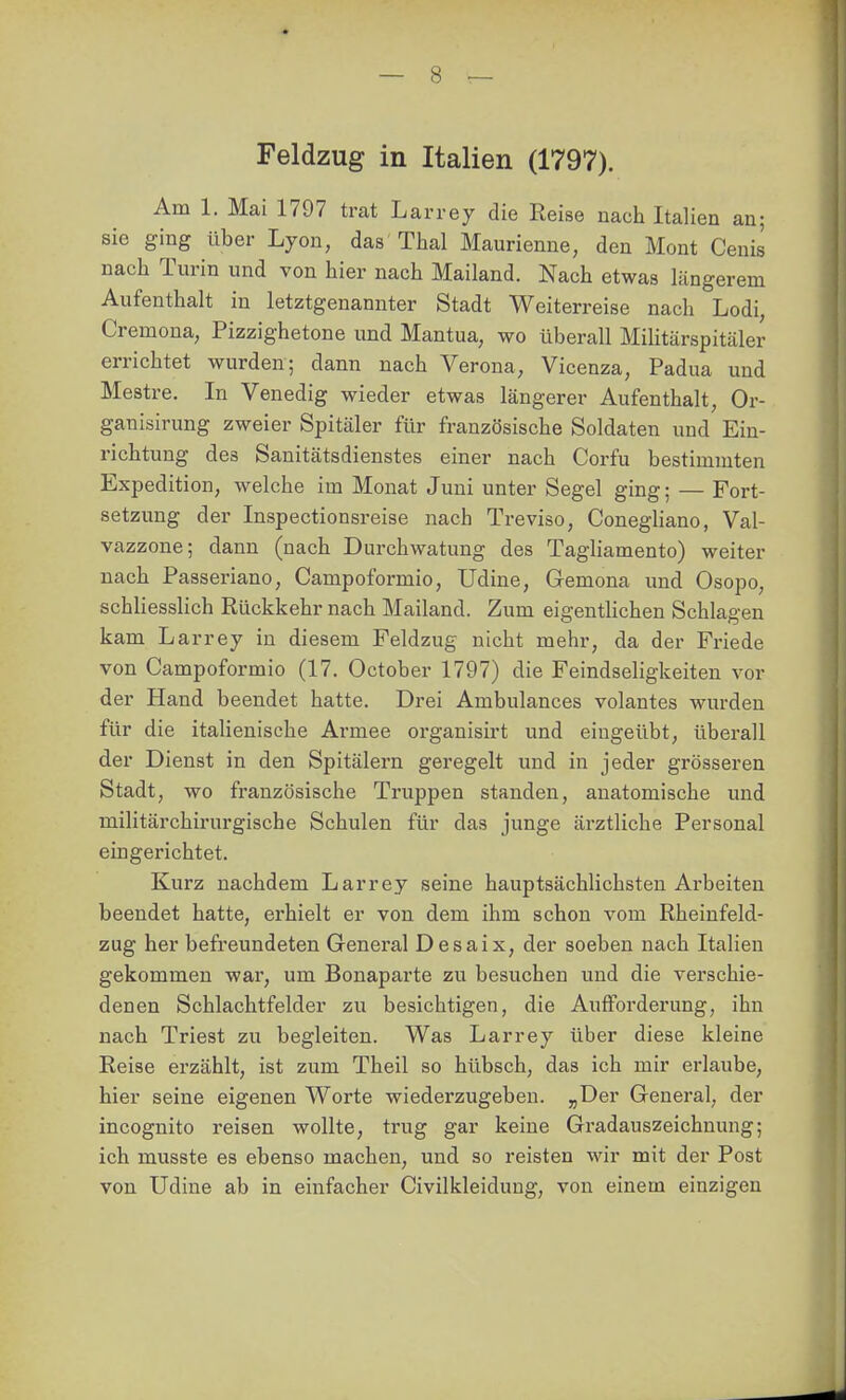 Am 1. Mai 1797 trat Larrey die Reise nach Italien an; sie ging über Lyon, das Thal Maurienne, den Mont Cenis nach Turin und von hier nach Mailand. Nach etwas längerem Aufenthalt in letztgenannter Stadt Weiterreise nach Lodi, Cremoua, Pizzighetone und Mantua, wo überall Militärspitäler errichtet wurden; dann nach Verona; Vicenza, Padua und Mestre. In Venedig wieder etwas längerer Aufenthalt, Or- ganisirung zweier Spitäler für französische Soldaten und Ein- richtung des Sanitätsdienstes einer nach Corfu bestimmten Expedition, welche im Monat Juni unter Segel ging; — Fort- setzung der Inspectionsreise nach Treviso, ConegHano, Val- vazzone; dann (nach Durchwatung des Tagliamento) weiter nach Passeriano, Campoformio, Udine, Gemona und Osopo, schliesslich Rückkehr nach Mailand. Zum eigentlichen Schlagen kam Larrey in diesem Feldzug nicht mehr, da der Friede von Campoformio (17. October 1797) die Feindseligkeiten vor der Hand beendet hatte. Drei Ambulances volantes wurden für die italienische Armee organisirt und eingeübt, überall der Dienst in den Spitälern geregelt und in jeder grösseren Stadt, wo französische Truppen standen, anatomische und militärchirurgische Schulen für das junge ärztliche Personal eingerichtet. Kurz nachdem Larrey seine hauptsächlichsten Arbeiten beendet hatte, erhielt er von dem ihm schon vom Rheinfeld- zug her befreundeten General Desaix, der soeben nach Italien gekommen war, um Bonaparte zu besuchen und die verschie- denen Schlachtfelder zu besichtigen, die Aufforderung, ihn nach Triest zu begleiten. Was Larrey über diese kleine Reise erzählt, ist zum Theil so hübsch, das ich mir erlaube, hier seine eigenen Worte wiederzugeben. ^Der General, der incognito reisen wollte, trug gar keine Gradauszeichnung; ich musste es ebenso machen, und so reisten wir mit der Post von Udine ab in einfacher Civilkleidung, von einem einzigen