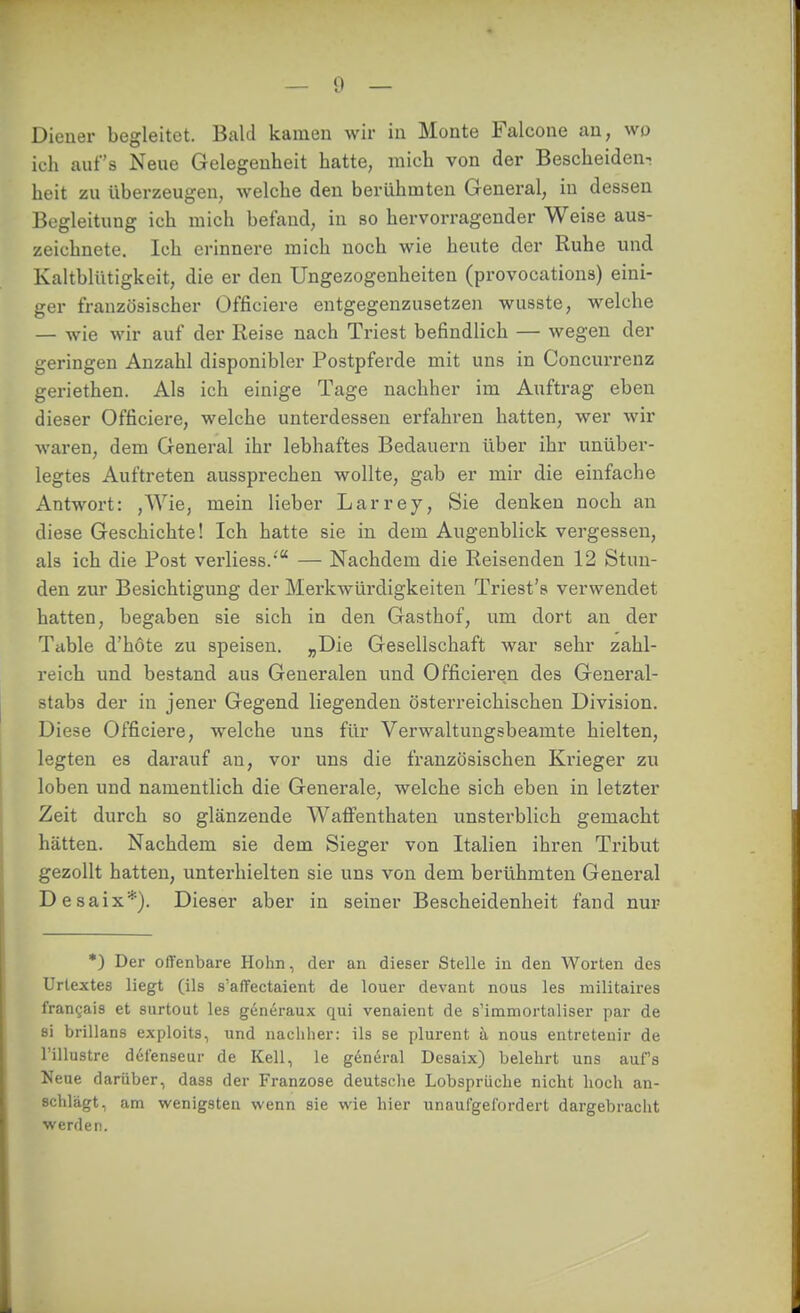 Diener begleitet. Bald kamen wir in Monte Falcone an, wo ich auf's Neue Gelegenheit hatte, mich von der Bescheiden^ heit zu überzeugen, welche den berühmten General, in dessen Bogleitung ich mich befand, in so hervorragender Weise aus- zeichnete. Ich erinnere mich noch wie heute der Ruhe und Kaltblütigkeit, die er den Ungezogenheiten (provocations) eini- ger französischer Officiere entgegenzusetzen wusste, welche — wie wir auf der Reise nach Triest befindlich — wegen der geringen Anzahl disponibler Postpferde mit uns in Concurrenz geriethen. Als ich einige Tage nachher im Auftrag eben dieser Officiere, welche unterdessen erfahren hatten, wer wir waren, dem General ihr lebhaftes Bedauern über ihr unüber- legtes Auftreten aussprechen wollte, gab er mir die einfache Antwort: ,Wie, mein lieber Larrey, Sie denken noch an diese Geschichte! Ich hatte sie in dem Augenblick vergessen, als ich die Post verliess.' — Nachdem die Reisenden 12 Stun- den zur Besichtigung der Merkwürdigkeiten Triest's verwendet hatten, begaben sie sich in den Gasthof, um dort an der Table d'höte zu speisen. „Die Gesellschaft war sehr zahl- reich und bestand aus Generalen und Officieren des General- stabs der in jener Gegend liegenden österreichischen Division. Diese Officiere, welche uns für Verwaltungsbeamte hielten, legten es darauf an, vor uns die französischen Krieger zu loben und namentlich die Generale, welche sich eben in letzter Zeit durch so glänzende Waffenthaten unsterblich gemacht hätten. Nachdem sie dem Sieger von Italien ihren Tribut gezollt hatten, unterhielten sie uns von dem berühmten General Desaix*). Dieser aber in seiner Bescheidenheit fand nur *) Der ofTenbare Hohn, der an dieser Stelle in den Worten des Urtextes liegt (ils s'afTectaient de louer devant nous les militaires frangais et surtout les generaux qui venaient de s'immortaliser par de si brillans exploits, und nachher: ils se plurent ä nous entretenir de l'illustre d6ienseur de Kell, le general Desaix) belehrt uns aufs Neue darüber, dass der Franzose deutsche Lobspriiehe nicht lioch an- schlägt, am wenigsten wenn sie wie hier unaufgefordert dargebracht werden.