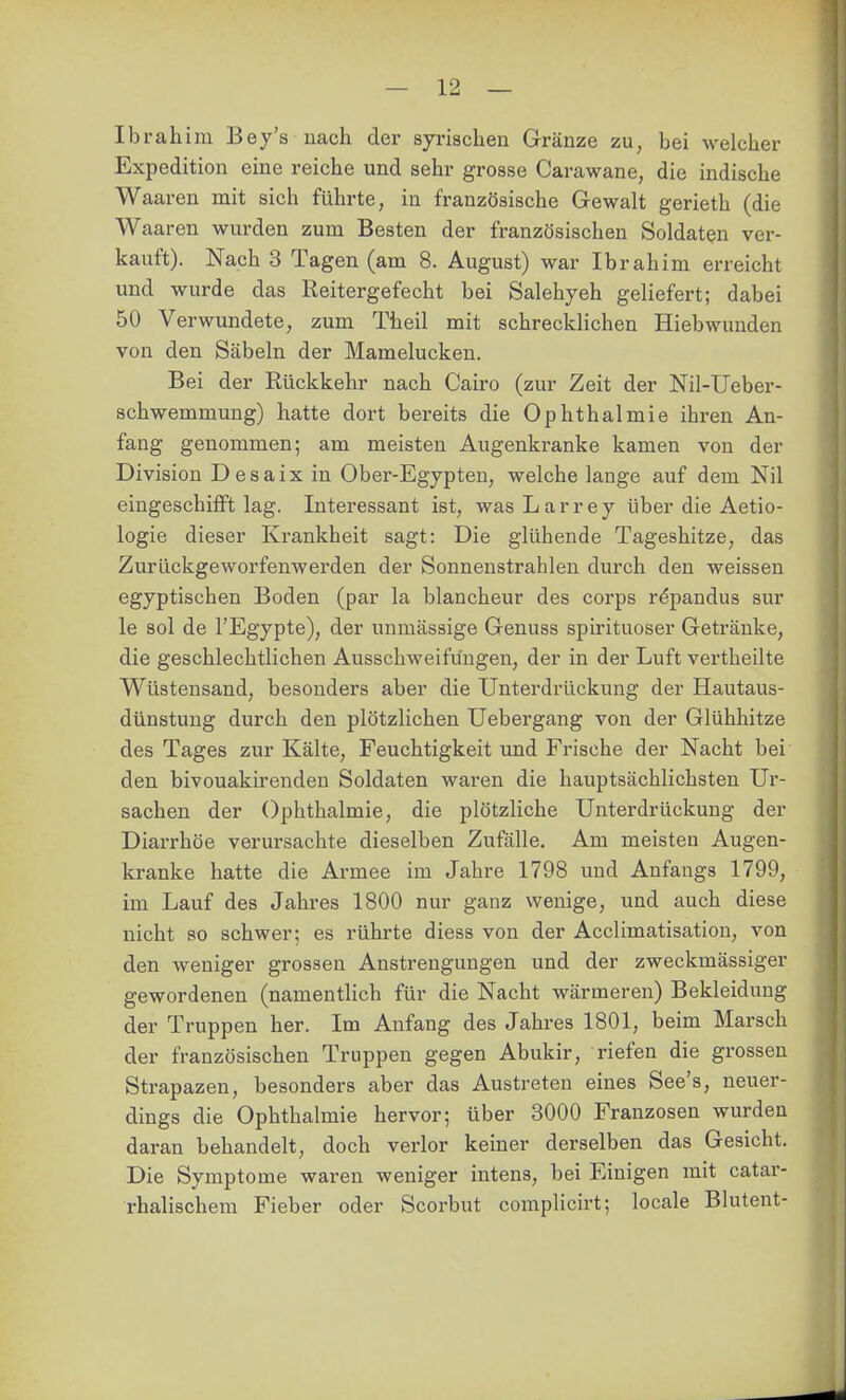 Ibrahim Bey's nach der syrischen Gränze zu, bei welcher Expedition eine reiche und sehr grosse Carawane, die indische Waaren mit sich führte, in französische Gewalt gerieth (die Waaren wurden zum Besten der französischen Soldaten ver- kauft). Nach 3 Tagen (am 8. August) war Ibrahim erreicht und wurde das Reitergefecht bei Salehyeh geliefert; dabei 50 Verwundete, zum Theil mit schrecklichen Hiebwunden von den Säbeln der Mamelucken. Bei der Rückkehr nach Cairo (zur Zeit der Nil-Ueber- schwemmung) hatte dort bereits die Ophthalmie ihren An- fang genommen; am meisten Augenkranke kamen von der Division Desaix in Ober-Egypten, welche lange auf dem Nil eingeschiflft lag. Intei^essant ist, was Larrey über die Aetio- logie dieser Krankheit sagt: Die glühende Tageshitze, das Zurückgeworfenwerden der Sonnenstrahlen durch den weissen egyptischen Boden (par la blancheur des corps r^pandus sur le sol de l'Egypte), der unmässige Genuss spirituoser Getränke, die geschlechtlichen Ausschweifungen, der in der Luft vertheilte Wüstensand, besonders aber die Unterdrückung der Hautaus- dünstung durch den plötzlichen Uebergang von der Glühhitze des Tages zur Kälte, Feuchtigkeit und Frische der Nacht bei den bivouakirenden Soldaten waren die hauptsächlichsten Ur- sachen der Ophthalmie, die plötzliche Unterdrückung der Diarrhöe verursachte dieselben Zufälle. Am meisten Augen- kranke hatte die Armee im Jahre 1798 und Anfangs 1799, im Lauf des Jahres 1800 nur ganz wenige, und auch diese nicht so schwer; es rührte diess von der Acclimatisation, von den weniger grossen Anstrengungen und der zweckmässiger gewordenen (namentUch für die Nacht wärmeren) Bekleidung der Truppen her. Im Anfang des Jahres 1801, beim Marsch der französischen Truppen gegen Abukir, riefen die grossen Strapazen, besonders aber das Austreten eines See's, neuer- dings die Ophthalmie hervor; über 3000 Franzosen wurden daran behandelt, doch verlor keiner derselben das Gesicht. Die Symptome waren weniger intens, bei Einigen mit catar- rhalischem Fieber oder Scorbut complicirt; locale Blutent-