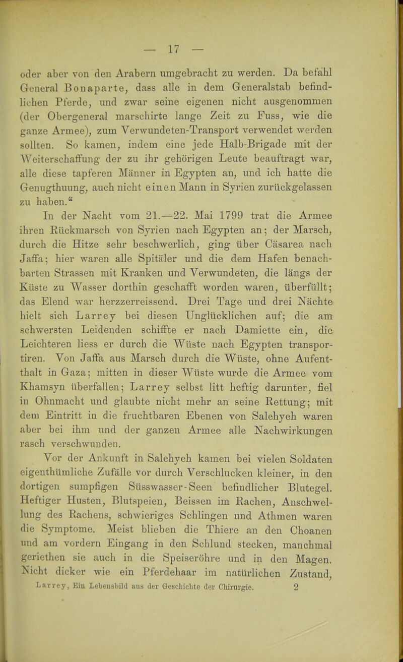 odei- abei* von den Arabern umgebracht zu werden. Da befahl General Bonaparte, dass alle in dem Generalstab befind- lichen Pferde, und zwar seine eigenen nicht ausgenommen (der Obergeneral marschirte lange Zeit zu Fuss, wie die ganze Armee), zum Verwundeten-Transport verwendet werden sollten. So kamen, indem eine jede Halb-Brigade mit der Weiterschaffung der zu ihr gehörigen Leute beauftragt wai-, alle diese tapferen Männer in Egypten an, und ich hatte die Genugthuung, auch nicht einen Mann in Syrien zurückgelassen zu haben. In der Nacht vom 21.—22. Mai 1799 trat die Armee ihren Rückmarsch von Syrien nach Egypten an; der Marsch, durch die Hitze sehr beschwerlich, ging über Cäsarea nach Jaffa; hier waren alle Spittäler und die dem Hafen benach- barten Strassen mit Kranken und Verwundeten, die längs der Küste zu Wasser dorthin geschafft worden waren, überfüllt; das Elend war hei-zzerreissend. Drei Tage und drei Nächte hielt sich Larrey bei diesen Unglücklichen auf; die am schwersten Leidenden schiffte er nach Damiette ein, die Leichteren liess er durch die Wüste nach Egypten transpor- tiren. Von Jaffa aus Marsch durch die Wüste, ohne Aufent- thalt in Gaza: mitten in dieser Wüste wurde die Armee vom Khamsyn überfallen; Larrey selbst litt heftig darunter, fiel in Ohnmacht und glaubte nicht mehr an seine Rettung; mit dem Eintritt in die fruchtbaren Ebenen von Salehyeh waren aber bei ihm und der ganzen Armee alle Nachwirkungen rasch verschwunden. Vor der Ankunft in Salehyeh kamen bei vielen Soldaten eigenthümliche Zufälle vor durch Verschlucken kleiner, in den dortigen sumpfigen Süsswasser-Seen befindlicher Blutegel. Heftiger Husten, Blutspeien, Beissen im Rachen, Anschwel- lung des Rachens, schwieriges Schlingen und Athmen waren die Symptome. Meist blieben die Thiere an den Choanen und am vordem Eingang in den Schlund stecken, manchmal geriethen sie auch in die Speiseröhre und in den Magen. Nicht dicker wie ein Pferdehaar im natürlichen Zustand, Larrey, Ein LebensliiM aus der Geschichte der Cbiinrgie. 2