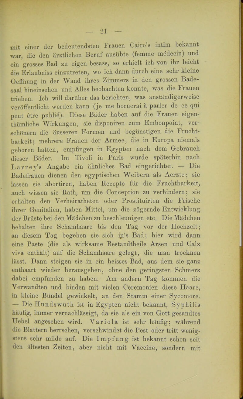mit einer der bedeutendsten Frauen Cairo's intim bekannt war, die den ärztlichen Beruf ausübte (femme medecin) und ein grosses Bad zu eigen besass, so erhielt ich von ihr leicht die Erlaubniss einzutreten, wo ich dann durch eine sehr kleine Oeffnung in der Wand ihres Zimmers in den grossen Bade- saal hineinsehen und Alles beobachten konnte, was die Frauen trieben. Ich will darüber das berichten, was anständigerweise veröffentlicht werden kann (je me bornerai h parier de ce qui peut etre publik). Diese Bäder haben auf die Frauen eigen- thümliche Wirkungen, sie disponiren zum Embonpoint, ver- schönern die äusseren Formen und begünstigen die Frucht- barkeit; mehrere Frauen der Armee, die in Europa niemals geboren hatten, empfingen in Egypten nach dem Gebrauch dieser Bäder. Im Tivoli in Paris wurde späterhin nach Larrey's Angabe ein ähnliches Bad eingerichtet. — Die Badefrauen dienen den egyptischen Weibern als Aerzte; sie lassen sie abortiren, haben Recepte für die Fruchtbarkeit, auch wissen sie Rath, um die Conception zu verhindern; sie erhalten den Verheiratheten oder Prostituirten die Frische ihrer Genitalien, haben Mittel, um die zögernde Entwicklung der Brüste bei den Mädchen zu beschleunigen etc. Die Mädchen behalten ihre Schamhaare bis den Tag vor der Hochzeit; an diesem Tag begeben sie sich iji's Bad; hier wird dann eine Paste (die als wirksame Bestandtheile Arsen und Calx viva enthält) auf die Schamhaare gelegt, die man trocknen lässt. Dann steigen sie in ein heisses Bad, aus dem sie ganz enthaart wieder herausgehen, ohne den geringsten Schmerz dabei empfunden zu haben. Am andern Tag kommen die Verwandten und binden mit vielen Ceremonien diese Haare, in kleine Bündel gewickelt, an den Stamm einer Sycomore. — Die Hundswuth ist in Egypten nicht bekannt, Syphilis häufig, immer vernachlässigt, da sie als ein von Gott gesandtes Uebel angesehen wird. Variola ist sehr häufig; während die Blattern herrschen, verschwindet die Pest oder tritt wenig- stens sehr milde auf. Die Impfung ist bekannt schon seit den ältesten Zeiten, aber nicht mit Vaccine, sondern mit