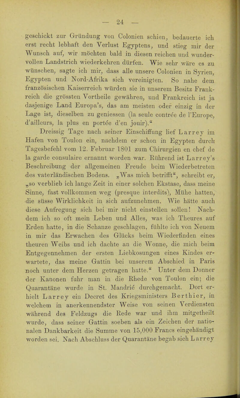 geschickt zur Gründung von Colonien schien, bedauerte ich erst recht lebhaft den Verlust Egyptens, und stieg mir der Wunsch auf, wir möchten bald in diesen reichen und wunder- vollen Landstrich wiederkehren dürfen. Wie sehr wäre es zu wünschen, sagte ich mir, dass alle unsere Colonien in Syrien, Egypten und Nord-Afrika sich vereinigten. So nahe dem französischen Kaiserreich würden sie in unserem Besitz Frank- reich die grössten Vortheile gewähren, und Frankreich ist ja dasjenige Land Europa's, das am meisten oder einzig in der Lage ist, dieselben zu gemessen (la seule contree de l'Europe, d'ailleurs, la plus en portde d'en jouir).* Dreissig Tage nach seiner Einschiffung lief Larrey im Hafen von Toulon ein, nachdem er schon in Egypten durch Tagesbefehl vom 12. Februar 1801 zum Chirurgien en chef de la garde consulaire ernannt worden war. Rührend ist Larrey's Beschreibung der allgemeinen Freude beim Wiederbetreteu des vaterländischen Bodens. „Was mich betrifft, schreibt er, „so verblieb ich lange Zeit in einer solchen Ekstase, dass meine Sinne, fast vollkommen weg (presque interdits). Mühe hatten, die süsse Wirklichkeit in sich aufzunehmen. Wie hätte auch diese Aufregung sich bei mir nicht einstellen sollen! Nach- dem ich so oft mein Leben und Alles, was ich Theures auf Erden hatte, in die Schanze geschlagen, fühlte ich von Neuem in mir das Erwachen des Glücks beim Wiederfinden eines theuren Weibs und ich dachte an die Wonne, die mich beim Entgegennehmen der ersten Liebkosungen eines Kindes ei'- wartete, das meine Gattin bei unserem Abschied in Paris noch unter dem Herzen getragen hatte. Unter dem Donner der Kanonen fuhr man in die Rhede von Toulon ein; die Quarantäne wurde in St. Mandri($ durchgemacht. Dort er- hielt Larrey ein Decret des Kriegsministers Berthier, in welchem in anerkennendster Weise von seinen Verdiensten während des Feldzugs die Rede war und ihm mitgetheilt wurde, dass seiner Gattin soeben als ein Zeichen der natio- nalen Dankbarkeit die Summe von 15,000 Francs eingehändigt worden sei. Nach Abschluss der Quarantäne begab sich Larrey