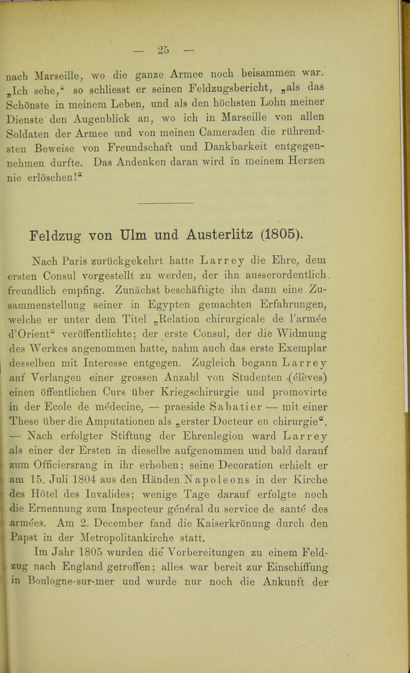 nach Marseille, wo die ganze Armee noch beisammen war. „Ich sehe/ so schliesst er seinen Feldzugsbericht, „als das Schönste in meinem Leben, und als den höchsten Lohn meiner Dienste den Augenblick an, avo ich in Marseille von allen Soldaten der Armee und von meinen Cameraden die rührend- sten Beweise von Freundschaft und Dankbarkeit entgegen- nehmen durfte. Das Andenken daran wird in meinem Herzen nie erlöschen! Feldzug von Ulm und Austerlitz (1805). Nach Paris zurückgekehrt hatte Larrey die Ehre, dem ersten Consul vorgestellt zu werden, der ihn ausserordentlich, freundlich empfing. Zunächst beschäftigte ihn dann eine Zu- sammenstellung seiner in Egypten gemachten Erfahrungen, welche er unter dem Titel „Relation chirurgicale de l'arm^e d Orient veröiFentlichte; der erste Consul, der die Widmung des Werkes angenommen hatte, nahm auch das erste Exemplar desselben mit Interesse entgegen. Zugleich begann Larrey auf Verlangen einer grossen Anzahl von Studenten ((^löves) einen öffentlichen Ours über Kriegschirurgie und promovirte in der Ecole de medecine, — praeside Sabatier — mit einer These über die Amputationen als „erster Docteur en Chirurgie. — Nach erfolgter Stiftung der Ehrenlegion ward Larrey als einer der Ersten in dieselbe aufgenommen und bald darauf zum Officiersrang in ihr erhoben; seine Decoration erhielt er am 15. Juli 1804 aus den Händen Napoleons in der Kirche des Hotel des Invalides; wenige Tage darauf erfolgte noch die Ernennung zum Inspecteur gtin^-al du Service de sante des &rm6eH. Am 2. December fand die Kaiserkrönung durch den Papst in der Metropolitankirche statt. Im Jahr 1805 wurden die' Vorbereitungen zu einem Feld- zag nach England getroffen; alles war bereit zur Einschiffung in Boulogne-sur-mer und wurde nur noch die Ankunft der ä