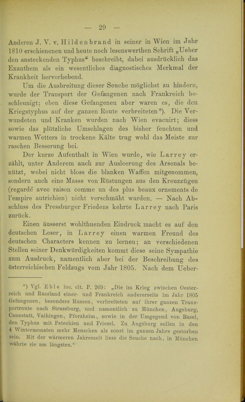 20 — Anderen J. V. v. Hildenbrancl in seiner in Wien im Jahr 1810 erschienenen und heute nocli lesenswerthen Schrift „Ueber den ansteckenden Typhus beschreibt, dabei ausdrücklich das Exanthem als ein wesentliches diagnostisches Merkmal der Krankheit hervorhebend. Um die Ausbreitung dieser Seuche möglichst zu hindern, wurde der Transport der Gefangenen nach Frankreich be- schleunigt; eben diese Gefangenen aber waren es, die den Kriegstyphus auf der ganzen Route verbreiteten*). Die Ver- wundeten und Kranken wurden nach Wien evacuirt; diess sowie das plötzliche Umschlagen des bisher feuchten und warmen Wetters in trockene Kälte trug wohl das Meiste zur raschen Besserung bei. Der kurze Aufenthalt in Wien wurde, wie Larrey er- zählt, unter Anderem auch zur Ausleerung des Arsenals be- nützt, wobei nicht bloss die blanken Waffen mitgenommen, sondern auch eine Masse von Rüstungen aus den Kreuzzügen (regardö avec raison comme un des plus beaux ornements de l'empire autrichien) nicht verschmäht wurden. — Nach Ab- schluss des Pressburger Friedens kehrte Larrey nach Paris zurück. Einen äusserst wohlthuenden Eindruck macht es auf den deutschen Leser, in Larrey einen warmen Freund des deutschen Characters kennen zu lernen; an verschiedenen I Stellen seiner Denkwürdigkeiten kommt diese seine Sympathie zum Ausdruck, namentlich aber bei der Beschreibung des österreichischen Feldzugs vom Jahr 1805. Nach dem Ueber- ^) Vgl. Eble loc. cit. P. 269: „Die im Krieg zwisclien Oester- reich und Russland einer- und Frankreich andererseits im Jahr 1805 Ii Gefangenen, besonders Russen, verbreiteten auf ihrer ganzen Trans- portroute nach Strassburg, und namentlich zu München, Augsburg, Cannstatt, Vailiingen, Pforzheim, sowie in der Umgegend von Basel, den Typhus mit Petechien und Friesel, Zu Augsburg sollen in den 4 Wintermonaten mehr Menschen als sonst im ganzen Jahre gestorben sein. Mit der wärmeren Jahreszeit Hess die Seuche nach, in München währte sie am längsten.