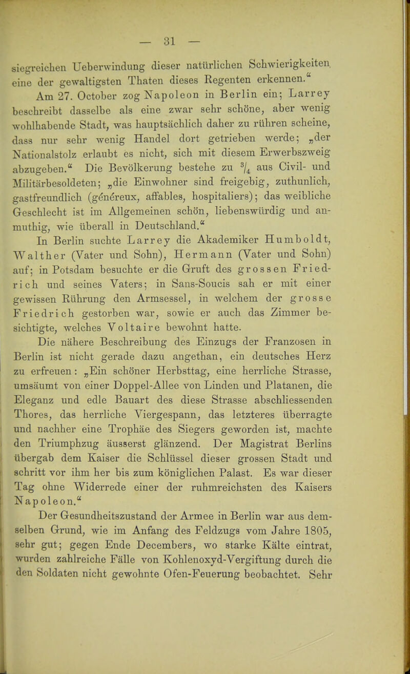 siegreichen Ueberwindung dieser natürlichen Schwierigkeiten, eine der gewaltigsten Thaten dieses Regenten erkennen. Am 27. October zog Napoleon in Berlin ein; Larrey beschreibt dasselbe als eine zwar sehr schöne, aber wenig wohlhabende Stadt, was hauptsächlich daher zu rühren scheine, das3 mir sehr wenig Handel dort getrieben werde; „der Nationalstolz erlaubt es nicht, sich mit diesem Erwerbszweig abzugeben, Die Bevölkerung bestehe zu ^j^ aus Civil- und Militärbesoldetcn; „die Einwohner sind freigebig, zuthunlich, gastfreundlich (g^ndreux, affables, hospitaliers); das weibliche Geschlecht ist im Allgemeinen schön, liebenswüi-dig und an- muthig, wie überall in Deutschland. In Berlin suchte Larrey die Akademiker Humboldt, Walther (Vater und Sohn), Hermann (Vater und Sohn) auf; in Potsdam besuchte er die Gruft des grossen Fried- rich und seines Vaters; in Sans-Soucis sah er mit einer gewissen Rührung den Armsessel, in welchem der grosse Friedrich gestorben war, sowie er auch das Zimmer be- sichtigte, welches Voltaire bewohnt hatte. Die nähere Beschreibung des Einzugs der Franzosen in Berlin ist nicht gerade dazu angethan, ein deutsches Herz zu erfreuen: „Ein schöner Herbsttag, eine herrliche Strasse, umsäumt von einer Doppel-Allee von Linden und Platanen, die Eleganz und edle Bauart des diese Strasse abschliessenden Theres, das herrliche Viergespann, das letzteres überragte und nachher eine Trophäe des Siegers geworden ist, machte den Triumphzug äusserst glänzend. Der Magistrat Berlins übergab dem Kaiser die Schlüssel dieser grossen Stadt und schritt vor ihm her bis zum königlichen Palast. Es war dieser Tag ohne Widerrede einer der ruhmreichsten des Kaisers Napoleon. Der Gesundheitszustand der Armee in Berlin war aus dem- selben Grund, wie im Anfang des Feldzugs vom Jahre 1805, sehr gut; gegen Ende Decembers, wo starke Kälte eintrat, wurden zahlreiche Fälle von Kohlenoxyd-Vergiftung durch die den Soldaten nicht gewohnte Ofen-Feuerung beobachtet. Sehr