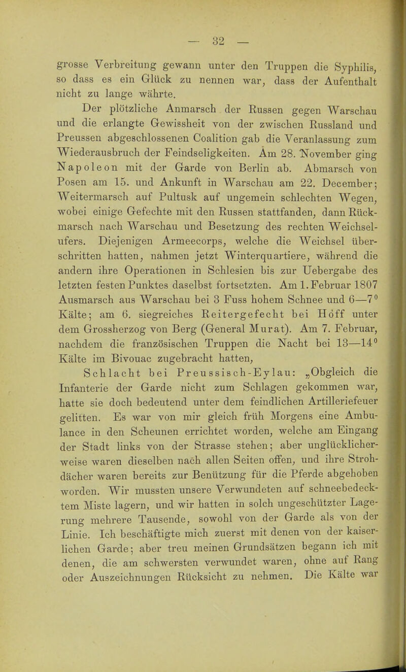 grosse Verbreitung gewann unter den Truppen die Syphilis, so dcass es ein Glück zu nennen war, dass der Aufenthalt nicht zu lange währte. Der plötzliche Anmarsch der Russen gegen Warschau und die erlangte Gewissheit von der zwischen Russland und Preussen abgeschlossenen Coalition gab die Veranlassung zum Wiederausbruch der Feindseligkeiten. Am 28. ISTovember ging Napoleon mit der Garde von Berlin ab. Abmarsch von Posen am 15. und Ankunft in Warschau am 22. December; Weitermarsch auf Pultusk auf ungemein schlechten Wegen, wobei einige Gefechte mit den Russen stattfanden, dann Rück- marsch nach Warschau und Besetzung des rechten Weichsel- ufers. Diejenigen Armeecorps, welche die Weichsel über- schritten hatten, nahmen jetzt Winterquartiere, während die andern ihre Operationen in Schlesien bis zur Uebergabe des letzten festen Punktes daselbst fortsetzten. Am I.Februar 1807 Ausmarsch aus Warschau bei 3 Fuss hohem Schnee und 6—7 Kälte; am 6. siegreiches Reitergefecht bei Hoff unter dem Grossherzog von Berg (General Murat). Am 7. Februar, nachdem die französischen Truppen die Nacht bei 13—14 Kälte im Bivouac zugebracht hatten, Schlacht bei Preussisch-Eylau: „Obgleich die Infantei-ie der Garde nicht zum Schlagen gekommen war, hatte sie doch bedeutend unter dem feindlichen Artilleriefeuer gelitten. Es war von mir gleich früh Morgens eine Ambu- lance in den Scheunen errichtet worden, welche am Eingang der Stadt links von der Strasse stehen; aber unglücklicher- weise waren dieselben nach allen Seiten offen, und ihre Stroh- dächer waren bereits zur Benützung für die Pferde abgehoben worden. Wir mussten unsere Verwundeten auf schneebedeck- tem Miste lagern, und wir hatten in solch ungeschützter Lage- rung mehrere Tausende, sowohl von der Garde als von der Linie. Ich beschäftigte mich zuerst mit denen von der kaiser- lichen Garde; aber treu meinen Grundsätzen begann ich mit denen, die am schwersten verwundet waren, ohne auf Raug oder Auszeichnungen Rücksicht zu nehmen. Die Kälte war