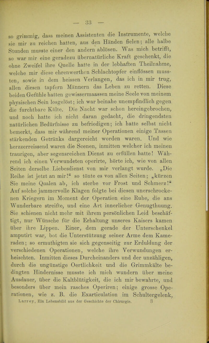 so grimmig, tlass meinen Assistenten die Instrumente, welche sie mir zu reichen hatten, aus den Händen fielen; alle halbe Stunden musste einer den andern ablösen. Was mich betrifft, so war mir eine geradezu übernatürliche Kraft geschenkt, die ohne Zweifel ihre Quelle hatte in der lebhaften Theilnahme, welche mir diese ehrenwerthcn Schlachtopfer einflössen muss- ten, sowie in dem heissen Verlangen, das ich in mir trug, allen diesen tapforn Mcännern das Leben zu retten. Diese beiden Gefühle hatten gcwissermaassen meine Seele von meinem physischen Sein losgelöst; ich war beinahe unempfindlich gegen die furchtbare Kälte. Die Nacht war schon hereingebrochen, und noch hatte ich nicht daran gedacht, die dringendsten natürlichen Bedürfnisse zu befriedigen; ich hatte selbst nicht bemerkt, dass mir während meiner Operationen einige Tassen stärkenden Getränks dargereicht worden waren. Und wie herzzerreissend waren die Scenen, inmitten welcher ich meinen traurigen, aber segensreichen Dienst zu erfüllen hatte! Wäh- rend ich einen Verwundeten operirte, hörte ich, wie von allen Seiten derselbe Liebesdienst von mir verlangt wurde. „Die Reihe ist jetzt an mir! so tönte es von allen Seiten; „kürzen Sie meine Qualen ab, ich sterbe vor Frost und Schmerz!* Auf solche jammervolle Klagen folgte bei diesen unerschrocke- nen Kriegern im Moment der Operation eine Ruhe, die ans Wunderbare streifte, und eine Art innerlicher Genugthuung. Sie schienen nicht mehr mit ihrem persönlichen Leid beschäf- tigt, nur Wünsche für die Erhaltung unseres Kaisers kamen über ihre Lippen. Einer, dem gerade der Unterschenkel amputirt war, bot die Unterstützung seiner Arme dem Kame- raden ; so ermuthigten sie sich gegenseitig zur Erduldung der verschiedenen Operationen, welche ihre Verwundungen er- heischten. Inmitten dieses Dui'cheinanders und der unzähligen, durch die ungünstige Oertlichkeit und die Grimmkälte be- dingten Hindernisse musste ich mich wundern über meine Ausdauer, über die Kaltblütigkeit, die ich mir bewahrte, und besonders über mein rasches Operiren; einige gi'osse Ope- rationen, wie z. B. die Exarticulation im Schultergelenk, Larrey, Ein Lebensbild ans der Geschichte der Chirurgie. -3