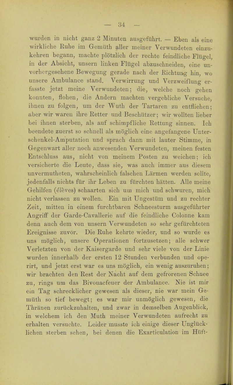 wurden in nicht ganz 2 Minuten ausgeführt. — Eben als eine wirkliche Ruhe im Gcmüth aller meiner Verwundeten einzu- kehren begann, machte plötzlich der rechte feindliche Flügel, in der Absicht, unsern linken Flügel abzuschneiden, eine un- vorhergesehene Bewegung gerade nach der Richtung hin, wo unsere Ambulance stand. Verwirrung und Verzweiflung er- fasste jetzt meine Verwundeten; die, welche noch gehen konnten, flohen, die Andern machten vergebliche Versuche, ihnen zu folgen, um der Wuth der Tartaren zu entfliehen; aber wir waren ihre Retter und Beschützer; wir wollten lieber bei ihnen sterben, als auf schimpfliche Rettung sinnen. Ich beendete zuerst so schnell als möglich eine angefangene Unter- schenkel-Amputation und sprach dann mit lauter Stimme, in Gegenwart aller noch anwesenden Verwundeten, meinen festen Entschluss aus, nicht von meinem Posten zu weichen; ich versicherte die Leute, dass sie, was auch immer aus diesem unvermutheteu, wahrscheinlich falschen Lärmen werden sollte, jedenfalls nichts für ihr Leben zu fürchten hätten. Alle meine Gehilfen (el&ves) schaarten sich um mich und schwuren, mich nicht verlassen zu wollen. Ein mit Ungestüm und zu rechter Zeit, mitten in einem furchtbaren Schneesturm ausgeführter Angrifi der Garde-Cavallerie auf die feindliche Colonne kam denn auch dem von unsern Verwundeten so sehr gefürchteten Ereignisse zuvor. Die Ruhe kehrte wieder, und so wurde es uns möglich, unsere Operationen fortzusetzen; alle schwer Verletzten von der Kaisergarde und sehr viele von der Linie wurden innerhalb der ersten 12 Stunden verbunden und ope- rirt, und jetzt erst war es uns möglich, ein wenig auszuruhen; wir brachten den Rest der Nacht auf dem gefrorenen Schnee zu, rings um das Bivouacfeuer der Ambulance. Nie ist mir ein Tag schrecklicher gewesen als dieser, nie war mein Ge- müth so tief bewegt; es war mir unmöglich gewesen, die Thränen zurückzuhalten, und zwar in demselben Augenblick, in welchem ich den Muth meiner Verwundeten aufrecht zu erhalten versuchte. Leider musste ich einige dieser Unglück- lichen sterben sehen, bei denen die Exarticulation im Hüft-