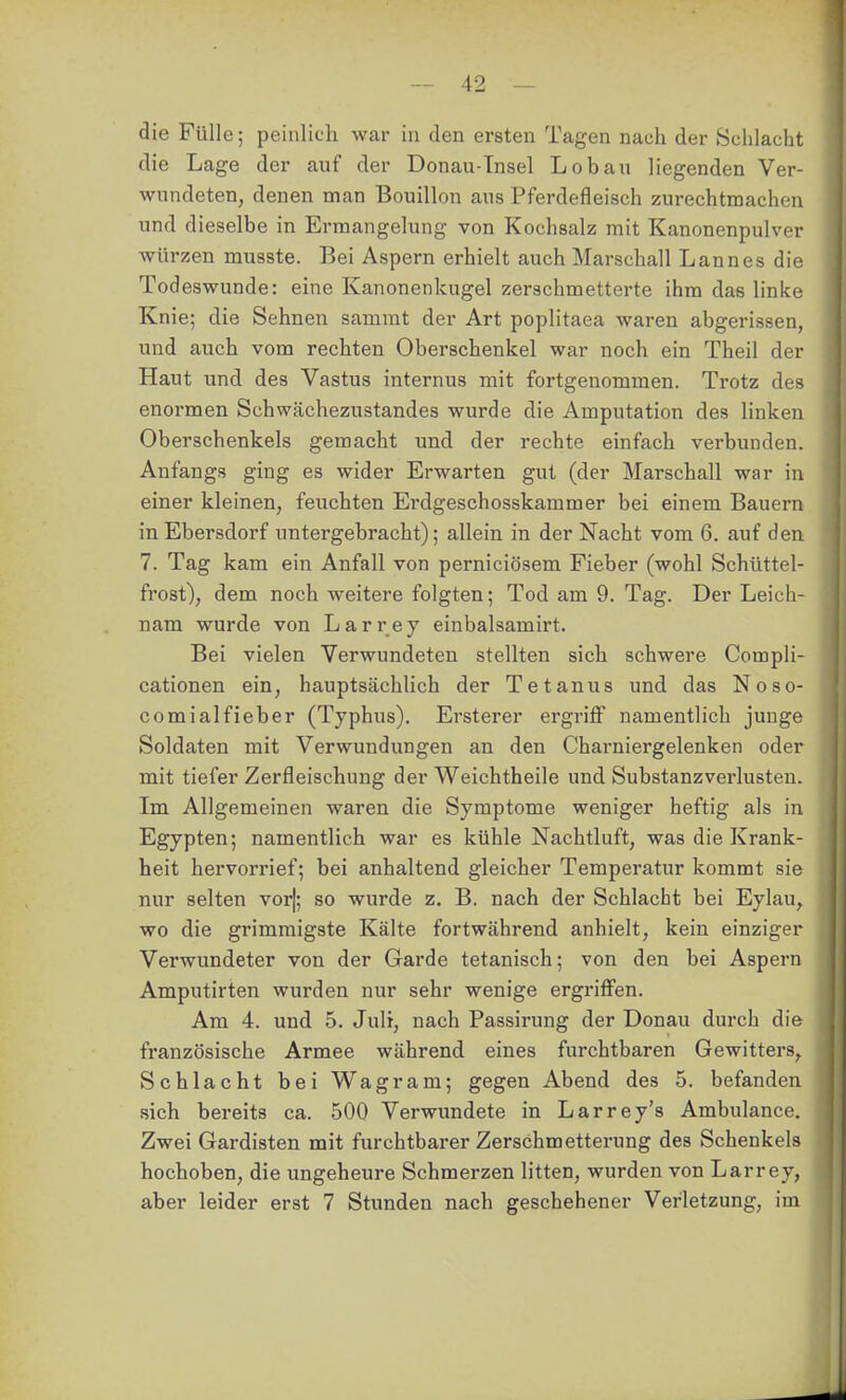 die Fülle; peinlich war in den ersten Tagen nach der Schlacht die Lage der auf der Donau-Tnsel Lob an liegenden Ver- wundeten, denen man Bouillon aus Pferdefleisch zurechtmachen und dieselbe in Ermangelung von Kochsalz mit Kanonenpulver würzen musste. Bei Aspern erhielt auch Marschall Lannes die Todeswunde: eine Kanonenkugel zerschmetterte ihm das linke Knie; die Sehnen samrat der Art poplitaea waren abgerissen, und auch vom rechten Oberschenkel war noch ein Theil der Haut und des Vastus internus mit fortgenommen. Trotz des enormen Schwächezustandes wurde die Amputation des linken Oberschenkels gemacht und der rechte einfach verbunden. Anfangs ging es wider Erwarten gut (der Marschall war in einer kleinen, feuchten Erdgeschosskammer bei einem Bauern in Ebersdorf untergebracht); allein in der Nacht vom 6. auf den 7. Tag kam ein Anfall von perniciösem Fieber (wohl Schüttel- frost), dem noch weitere folgten; Tod am 9. Tag. Der Leich- nam wurde von Larrey einbalsamirt. Bei vielen Verwundeten stellten sich schwere Compli- cationen ein, hauptsächlich der Tetanus und das Noso- comialfieber (Typhus). Ersterer ergriff namentlich junge Soldaten mit Verwundungen an den Charniergelenken oder mit tiefer Zerfleischung der Weichtheile und Substanzverlusten. Im Allgemeinen waren die Symptome weniger heftig als in Egypten; namentlich war es kühle Nachtluft, was die Krank- heit hervorrief; bei anhaltend gleicher Temperatur kommt sie nur selten vor|; so wurde z. B. nach der Schlacht bei Eylau, wo die grimmigste Kälte fortwährend anhielt, kein einziger Verwundeter von der Garde tetanisch; von den bei Aspern Amputirten wurden nur sehr wenige ergriffen. Am 4. und 5. Juli, nach Passirung der Donau durch die französische Armee während eines furchtbaren Gewitters, Schlacht bei Wagram; gegen Abend des 5. befanden sich bereits ca. 500 Verwundete in Larrey's Ambulance. Zwei Gardisten mit furchtbarer Zerschmetterung des Schenkels hochoben, die ungeheure Schmerzen litten, wurden von Larrey, aber leider erst 7 Stunden nach geschehener Verletzung, im I