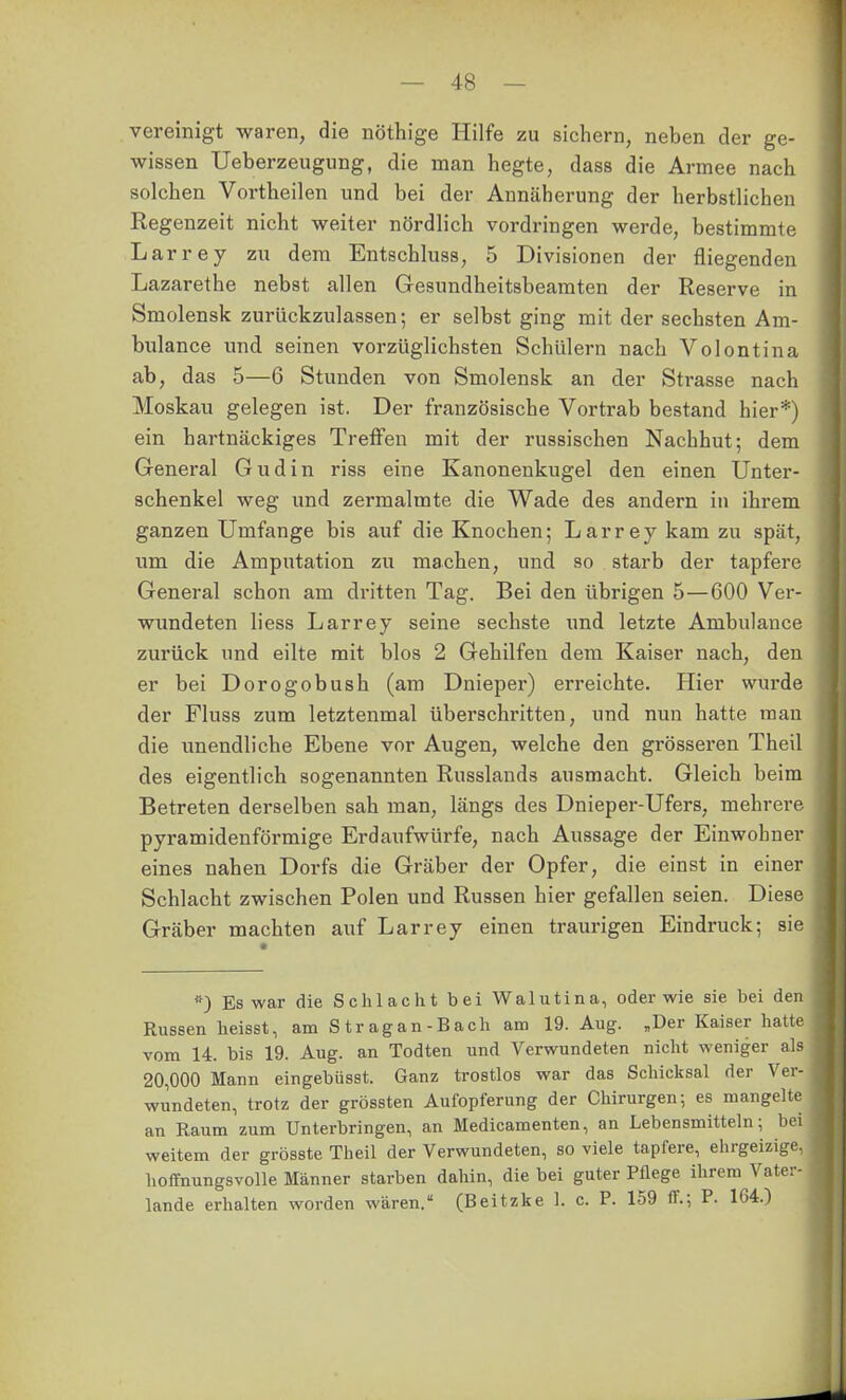 vereinigt waren, die nöthige Hilfe zu sichern, neben der ge- wissen Ueberzeugung, die man hegte, dass die Armee nach solchen Vortheilen und bei der Annäherung der herbstlichen Regenzeit nicht weiter nördlich vordringen werde, bestimmte Larrey zu dem Entschluss, 5 Divisionen der fliegenden Lazarethe nebst allen Gesundheitsbeamten der Reserve in Smolensk zurückzulassen; er selbst ging mit der sechsten Am- bulance und seinen vorzüglichsten Schülern nach Volontina ab, das 5—6 Stunden von Smolensk an der Strasse nach Moskau gelegen ist. Der französische Vortrab bestand hier*) ein hartnäckiges Treffen mit der russischen Nachhut; dem General Gudin riss eine Kanonenkugel den einen Unter- schenkel weg und zermalmte die Wade des andern in ihrem ganzen Umfange bis auf die Knochen; Larrey kam zu spät, um die Amputation zu machen, und so starb der tapfere General schon am dritten Tag. Bei den übrigen 5—600 Ver- wundeten liess Larrey seine sechste und letzte Ambulance zurück und eilte mit blos 2 Gehilfen dem Kaiser nach, den er bei Dorogobush (am Dnieper) erreichte. Hier wurde der Fluss zum letztenmal überschritten, und nun hatte man die unendliche Ebene vor Augen, welche den grösseren Theil des eigentlich sogenannten Russlands ausmacht. Gleich beim Betreten derselben sah man, längs des Dnieper-Ufers, mehrere pyramidenförmige Erdaufwürfe, nach Aussage der Einwohner eines nahen Dorfs die Gräber der Opfer, die einst in einer Schlacht zwischen Polen und Russen hier gefallen seien. Diese Gräber machten auf Larrey einen traurigen Eindruck; sie *) Es war die Schlacht bei Walutina, oder wie sie bei den Russen heisst, am S trag an-Bach am 19. Aug. „Der Kaiser hatte vom 14. bis 19. Aug. an Todten und Verwundeten nicht weniger als 20,000 Mann eingebüsst. Ganz trostlos war das Schicksal der Ver- wundeten, trotz der grössten Aufopferung der Chirurgen; es mangelte an Raum zum Unterbringen, an Medicamenten, an Lebensmitteln; bei weitem der grösste Theil der Verwundeten, so viele tapfere, ehrgeizige, hoffnungsvolle Männer starben dahin, die bei guter Pflege ihrem Vater- lande erhalten worden wären. (Beitzke 1. c. P. 159 ff.; P. 164.)