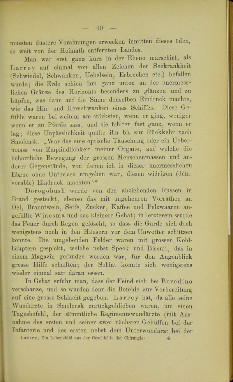 mussten düstere Vorahnungen erwecken inmitten dieses öden, so weit von der Heimath entfernten Landes. Man war erst ganz kurz in der Ebene marschirt, als Larrey auf einmal von allen Zeichen der Seekrankheit (Schwindel, Schwanken, Uebelsein, Erbrechen etc.) befallen wurde; die Erde schien ihm ganz unten an der unermess- lichen Gränze des Horizonts besonders zu glänzen und zu hüpfen, was dann auf die Sinne denselben Eindruck machte, wie das Hin- und Herschwanken eines Schiffes. Diese Ge- fühle waren bei weitem am stcärksten, wenn er ging, weniger wenn er zu Pferde sass, und sie fehlten fast ganz, wenn er lag; diese Unpässlichkeit quälte ihn bis zur Rückkehr nach Smolensk. „War das eine optische Täuschung oder ein Ueber- maass von Empfindlichkeit meiner Organe, auf welche die behari'liche Bewegung der grossen Menschenmassen und an- derer Gegenstände, von denen ich in dieser unermesslichen Ebisne ohne Unterlass umgeben war, diesen widrigen (d^fa- vorable) Eindruck machten ? Dorogobush wurde von den abziehenden Russen in Brand gesteckt, ebenso das mit ungeheuren Vorräthen an Oel, Branntwein, Seife, Zucker, Kaffee und Pelzwaaren an- gefüllte Wj aesma und das kleinere Gshat; in letzterem wurde das Feuer durch Regen gelöscht, so dass die Garde sich doch wenigstens noch in den Häusern vor dem Unwetter schützen konnte. Die umgebenden Felder waren mit grossen Kohl- häuptern gespickt, welche nebst Speck und Biscuit, das in einem Magazin gefunden worden war, für den Augenblick grosse Hilfe schafften; der Soldat konnte sich wenigstens wieder einmal satt daran essen. In Gshat erfuhr man, dass der Feind sich bei Borodino verschanze, und so wurden denn die Befehle zur Vorbereitung auf eine grosse Schlacht gegeben. Larrey bat, da alle seine Wundärzte in Smolensk zurückgeblieben waren, um einen Tagesbefehl, der sämmtliche Regimentswundärzte (mit Aus- nahme des ersten und seiner zwei nächsten Gehülfen bei der Infanterie und des ersten nebst dem Unterwundarzt bei der Larrey, Ein Lebensbild aus der Geschichte der Cliimrgie. 4