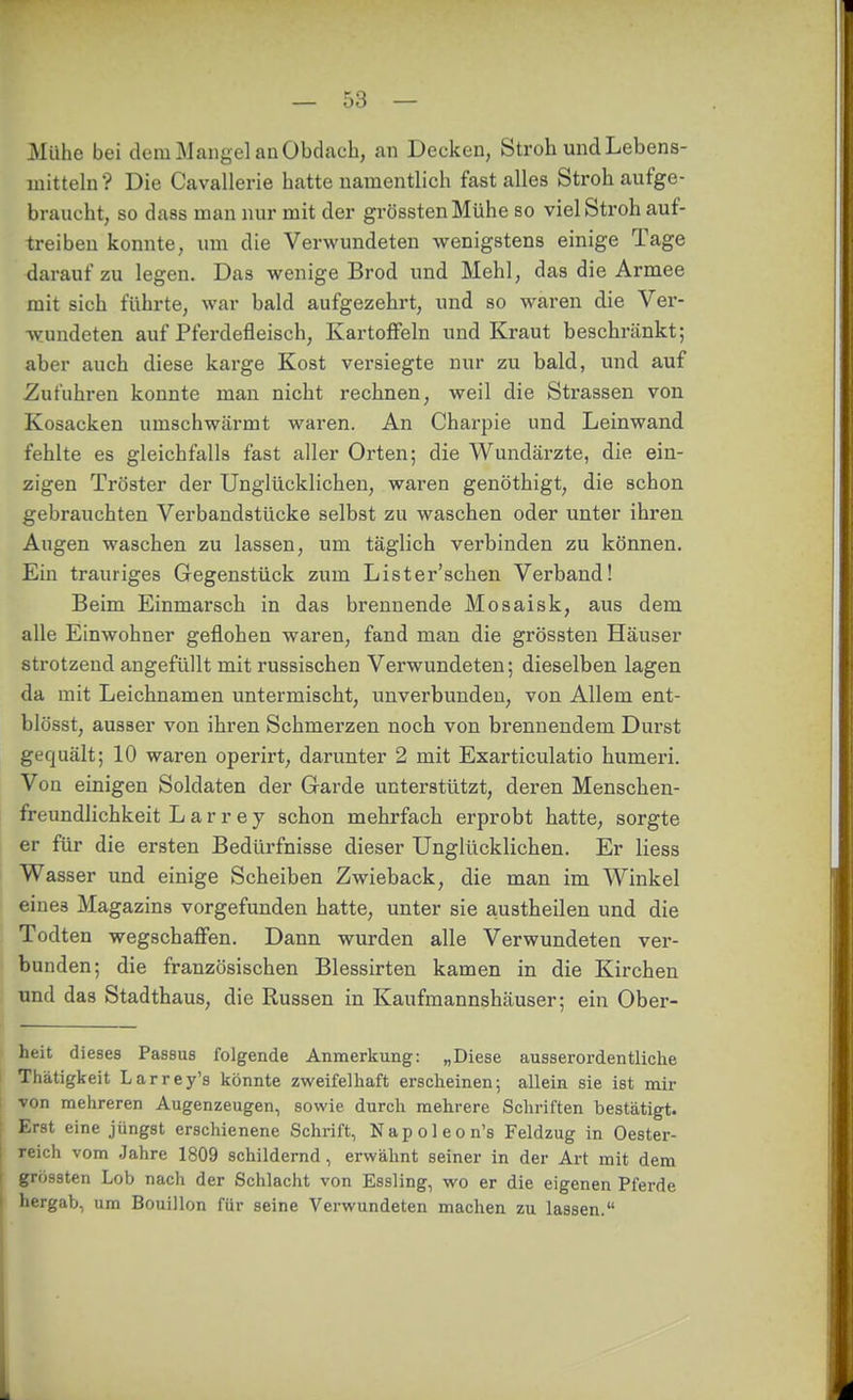 Mühe bei dem Mangel an Obdach, an Decken, Stroh und Lebens- mitteln? Die Cavallerie hatte namentlich fast alles Stroh aufge- braucht, so dass man nur mit der grösstenMühe so viel Stroh auf- treiben konnte, um die Verwundeten wenigstens einige Tage darauf zu legen. Das wenige Brod und Mehl, das die Armee mit sich führte, war bald aufgezehrt, und so waren die Ver- wundeten auf Pferdefleisch, Kartoffeln und Kraut beschränkt; aber auch diese karge Kost versiegte nur zu bald, und auf Zufuhren konnte man nicht rechnen, weil die Strassen von Kosacken umschwärmt waren. An Charpie und Leinwand fehlte es gleichfalls fast aller Orten; die Wundärzte, die ein- zigen Tröster der Unglücklichen, waren genöthigt, die schon gebrauchten Verbandstücke selbst zu waschen oder unter ihren Augen waschen zu lassen, um täglich verbinden zu können. Ein trauriges Gegenstück zum Lister'schen Verband! Beim Einmarsch in das brennende Mosaisk, aus dem alle Einwohner geflohen waren, fand man die grössten Häuser strotzend angefüllt mit russischen Verwundeten; dieselben lagen da mit Leichnamen untermischt, unverbunden, von Allem ent- blösst, ausser von ihren Schmerzen noch von brennendem Durst gequält; 10 waren operirt, darunter 2 mit Exarticulatio humeri. Von einigen Soldaten der Garde unterstützt, deren Menschen- freundlichkeit Larrey schon mehrfach erprobt hatte, sorgte er für die ersten Bedürfnisse dieser Unglücklichen. Er Hess Wasser und einige Scheiben Zwieback, die man im Winkel eines Magazins vorgefunden hatte, unter sie austheilen und die Todten wegschaffen. Dann wurden alle Verwundeten ver- bunden; die französischen Blessirten kamen in die Kirchen und das Stadthaus, die Russen in Kaufmannshäuser; ein Ober- heit dieses Passus folgende Anmerkung: „Diese ausserordentliche Thätigkeit Larrey's könnte zweifelhaft erscheinen; allein sie ist mir von mehreren Augenzeugen, sowie durch mehrere Schriften bestätigt. Erst eine jüngst erschienene Schrift, Napoleon's Feldzug in Oester- reich vom Jahre 1809 schildernd, erwähnt seiner in der Art mit dem grössten Lob nach der Schlacht von Essling, wo er die eigenen Pferde hergab, um Bouillon für seine Verwundeten machen zu lassen.