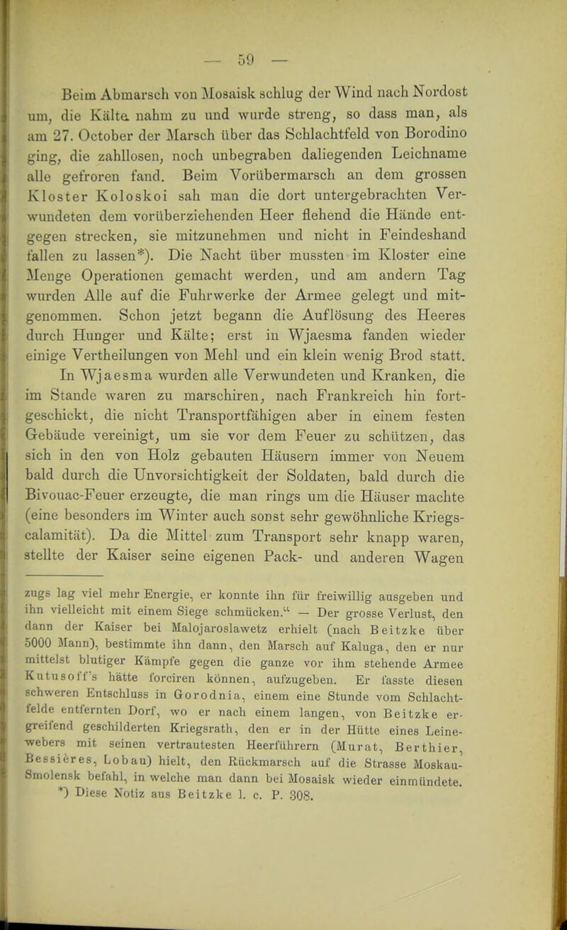 Beim Abmarsch von Mosaisk schlug der Wind nach Nordost um, die Kälte, nahm zu und wurde streng, so dass man, als am 27. October der Marsch über das Schlachtfeld von Borodino ging, die zahllosen, noch unbegraben daliegenden Leichname alle gefroren fand. Beim Vorübermarsch an dem grossen Kloster Koloskoi sah man die dort untergebrachten Ver- wundeten dem vorüberziehenden Heer flehend die Hände ent- gegen strecken, sie mitzunehmen und nicht in Feindeshand fallen zu lassen*). Die Nacht über mussten im Kloster eine Menge Operationen gemacht werden, und am andern Tag wurden Alle auf die Fuhrwerke der Armee gelegt und mit- genommen. Schon jetzt begann die Auflösung des Heeres durch Hunger und Kälte; erst in Wjaesma fanden wieder einige Vertheilungen von Mehl und ein klein wenig Brod statt. In Wjaesma wurden alle Verwimdeten und Kranken, die im Stande waren zu marschiren, nach Frankreich hin fort- geschickt, die nicht Transportfähigen aber in einem festen Gebäude vereinigt, um sie vor dem Feuer zu schützen, das sich in den von Holz gebauten Häusern immer von Neuem bald durch die Unvorsichtigkeit der Soldaten, bald durch die Bivouac-Feuer erzeugte, die man rings um die Häuser machte (eine besonders im Winter auch sonst sehr gewöhnliche Kriegs- calamität). Da die Mittel zum Transport sehr knapp waren, stellte der Kaiser seine eigenen Pack- und anderen Wagen zugs lag viel mehr Energie, er konnte ihn für freiwillig ausgeben und ihn vielleicht mit einem Siege schmücken. — Der grosse Verlust, den dann der Kaiser bei Malojaroslawetz erhielt (nach Beitzke über 5000 Mann), bestimmte ihn dann, den Marsch auf Kaluga, den er nur mittelst blutiger Kämpfe gegen die ganze vor ihm stehende Armee Kn tu so ff's hätte forciren können, aufzugeben. Er fasste diesen schweren Entschluss in Gorodnia, einem eine Stunde vom Schlacht- felde entfernten Dorf, wo er nach einem langen, von Beitzke er- greifend geschilderten Kriegsrath, den er in der Hütte eines Leine- webers mit seinen vertrautesten Heerführern (Murat, Berthier, Bessieres, Lobau) hielt, den Rückmarsch auf die Strasse Moskau- Smolensk befahl, in welche man dann bei Mosaisk wieder einmündete. *) Diese Notiz aus Beitzke 1. c. P. ,308.