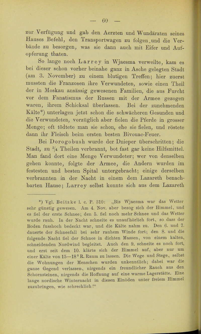 zur Verfügung und gab den Aerzten und Wundärzten seines Hauses Befehl, den Transportwagen zu folgen.und die Ver- bände zu besorgen, was sie dann auch mit Eifer und Auf- opferung thaten. So lange noch Larrey in Wjaesma verweilte, kam es bei dieser schon vorher beinahe ganz in Asche gelegten Stadt (am 3. November) zu einem blutigen Treffen; hier zuerst mussten die Franzosen ihre Verwundeten, sowie einen Theil der in Moskau ansässig gewesenen Familien, die aus Furcht vor dem Fanatismus der Russen mit der Armee gezogen waren, ihrem Schicksal überlassen. Bei der zunehmenden Kälte*) unterlagen jetzt schon die schwächeren Gesunden und die Verwundeten, vorzüglich aber fielen die Pferde in grosser Menge; oft tödtete man sie schon, ehe sie fielen, und röstete dann ihr Fleisch beim ersten besten Bivouac-Feuer. Bei Dorogobush wurde der Dnieper überschritten; die Stadt, zu ^ji Theilen verbrannt, bot fast gar keine Hilfsmittel. Man fand dort eine Menge Verwundeter; wer von denselben gehen konnte, folgte der Armee, die Andern wurden im festesten und besten Spital untergebracht; einige derselben verbrannten in der Nacht in einem dem Lazareth benach- barten Hause; Larrey selbst konnte sich aus dem Lazareth *) Vgl. Beitzke 1. c. P. 310: „Bis Wjaesma war das Wetter sehr günstig gewesen. Am 4. Nov. aber bezog sich der Himmel, und es fiel der erste Schnee; den 5. fiel noch mehr Schnee und das Wetter wurde rauh. In der Nacht schneite es unaufhörlich fort, so dass der Boden fusshoch bedeckt war, und die Kälte nahm zu. Den 6. und 7. dauerte der Schneefall bei sehr rauhem Winde fort; den 8. und die folgende Nacht fiel der Schnee in dichten Massen, von einem kalten, schneidenden Nordwind begleitet. Auch den 9. schneite es noch fort, und erst seit dem 10. klärte sich der Himmel auf, aber nur um einerKälte von 15—18° R.Raum zulassen. Die Wege und Stege, selbst die Wohnungen der Menschen wurden unkenntlich; dabei war die ganze Gegend verlassen, nirgends ein freundlicher Rauch aus den Schornsteinen, nirgends die Hoffnung auf eine warme Lagerstätte. Eine lange nordische Winternacht in diesen Einöden unter freiem Himmel zuzubringen, wie schrecklich!