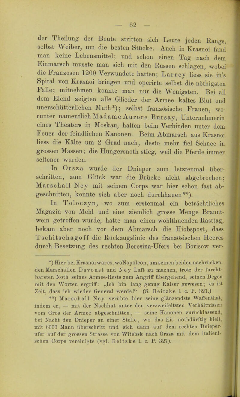 der Theilung der Beute stritten sich Leute jeden Rangs, selbst Weiber, um die besten Stücke. Auch in Krasnoi fand man keine Lebensmittel; und schon einen Tag nach dem Einmarsch musste man sich mit den Russen schlagen, wobei die Franzosen 1200 Verwundete hatten; Larrey Hess sie in's Spital von Krasnoi bringen und operirte selbst die nöthigsten Fälle; mitnehmen konnte man nur die Wenigsten. Bei all dem Elend zeigten alle Glieder der Armee kaltes Blut und unerschütterlichen Muth*); selbst französische Frauen, wo- runter namentlich Madame Aurore Bursay, Unternehmerin eines Theaters in Moskau, halfen beim Verbinden unter dem Feuer der feindlichen Kanonen. Beim Abmarsch aus Krasnoi Hess die Kälte um 2 Grad nach, desto mehr fiel Schnee in grossen Massen; die Hungersnoth stieg, weil die Pferde immer seltener wurden. In Orsza wurde der Dnieper zum letztenmal über- schritten, zum Glück war die Brücke nicht abgebrochen; Marschall Ney mit seinem Corps war hier schon fast ab- geschnitten, konnte sich aber noch durchhauen**). In Toloczyn, wo zum erstenmal ein beträchtliches Magazin von Mehl und eine ziemlich grosse Menge Brannt- wein getroffen wurde, hatte man einen wohlthuenden Rasttag, bekam aber noch vor dem Abmarsch die Hiobspost, dass Tschitschagoff die Rückzugslinie des französischen Heeres durch Besetzung des rechten Beresina-Ufers bei Borisow ver- *) Hier bei Krasnoi war es, woNapoleon, um seinen beiden nachrücken- den Marschällen Davoust und Ney Luft zu machen, trotz der furcht- barsten Noth seines Armee-Rests zum Angriff übergehend, seinen Degen mit den Worten ergriff: „Ich bin lang genug Kaiser gewesen; es ist Zeit, dass ich wieder General werde! (S. Beitzke 1. c. P. 321.) Marschall Ney verübte hier seine glänzendste Waffenthat, indem er, — mit der Nachhut unter den verzweifeltsten Verhältnissen vom Gros der Armee abgeschnitten, — seine Kanonen zurücklassend, bei Nacht den Dnieper an einer Stelle, wo das Eis nothdürftig hielt, mit 6000 Mann überschritt und sich dann auf dem rechten Dnieper- ufer auf der grossen Strasse von Witebsk nach Orsza mit dem italieni- schen Corps vereinigte (vgl. Beitzke 1. c. P. 327).