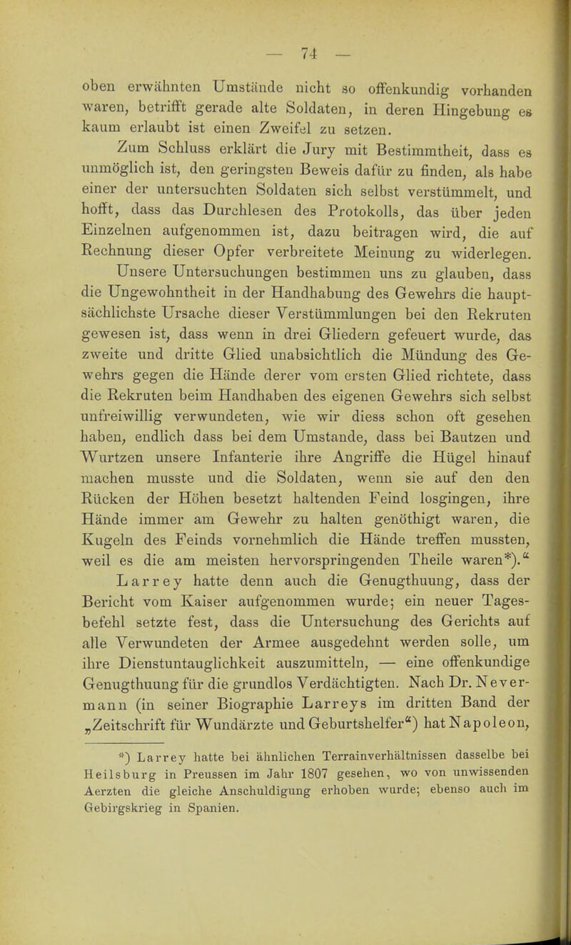 oben erwähnten Umstände nicht so offenkundig vorhanden waren, betrifft gerade alte Soldaten, in deren Hingebung es kaum erlaubt ist einen Zweifel zu setzen. Zum Schluss erklärt die Jury mit Bestimmtheit, dass es unmöglich ist, den geringsten Beweis dafür zu finden, als habe einer der untersuchten Soldaten sich selbst verstümmelt, und hofft, dass das Durchlesen des Protokolls, das über jeden Einzelnen aufgenommen ist, dazu beitragen wird, die auf Rechnung dieser Opfer verbreitete Meinung zu widerlegen. Unsere Untersuchungen bestimmen uns zu glauben, dass die üngewohntheit in der Handhabung des Gewehrs die haupt- sächlichste Ursache dieser Verstümmlungen bei den Rekruten gewesen ist, dass wenn in drei Gliedern gefeuert wurde, das zweite und dritte Glied unabsichtlich die Mündung des Ge- wehrs gegen die Hände derer vom ersten Glied richtete, dass die Rekruten beim Handhaben des eigenen Gewehrs sich selbst unfreiwillig verwundeten, wie wir diess schon oft gesehen haben, endlich dass bei dem Umstände, dass bei Bautzen und Wurtzen unsere Infanterie ihre Angriffe die Hügel hinauf machen musste und die Soldaten, wenn sie auf den den Rücken der Höhen besetzt haltenden Feind losgingen, ihre Hände immer am Gewehr zu halten genöthigt waren, die Kugeln des Feinds vornehmlich die Hände treffen mussten, weil es die am meisten hervorspringenden Theile waren*). Larrey hatte denn auch die Genugthuung, dass der Bericht vom Kaiser aufgenommen wurde; ein neuer Tages- befehl setzte fest, dass die Untersuchung des Gerichts auf alle Verwundeten der Armee ausgedehnt werden solle, um ihre Dienstuntauglichkeit auszumitteln, — eine offenkundige Genugthuung für die grundlos Verdächtigten. Nach Dr. Never- mann (in seiner Biographie Larreys im dritten Band der „Zeitschrift für Wundärzte und Geburtshelfer) hat Napoleon, *) Larrey hatte bei ähnlichen Terrainverhältnissen dasselbe bei Heilsburg in Preussen im Jahr 1807 gesehen, wo von unwissenden Aerzten die gleiche Anschuldigung erhoben wurde; ebenso auch im Gebirgskrieg in Spanien.