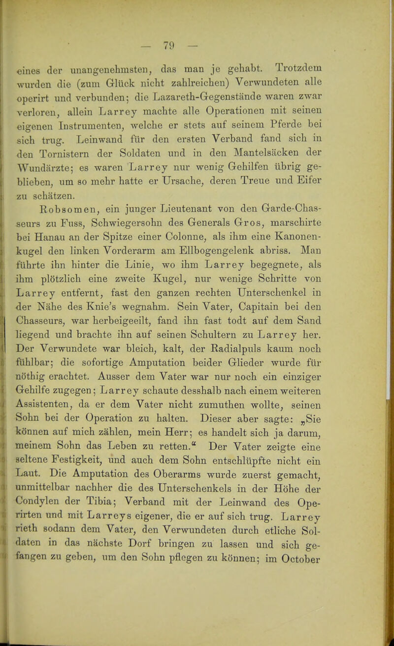 eines der unangenehmsten, das man je gehabt. Trotzdem wurden die (zum Glück nicht zahh-eichen) Verwundeten alle operirt und verbunden; die Lazareth-Gegenstiinde waren zwar verloren, allein Larrey machte alle Operationen mit seinen eigenen Instrumenten, welche er stets auf seinem Pferde bei sich trug. Leinwand für den ersten Verband fand sich in den Tornistern der Soldaten und in den Mantelsäcken der Wundärzte; es waren Larrey nur wenig Gehilfen übrig ge- blieben, um 80 mehr hatte er Ursache, deren Treue und Eifer zu schätzen. Robsomen, ein junger Lieutenant von den Garde-Chas- seurs zu Fuss, Schwiegersohn des Generals Gros, marschirte bei Hanau an der Spitze einer Colonne, als ihm eine Kanonen- kugel den linken Vorderarm am Ellbogengelenk abriss. Man führte ihn hinter die Linie, wo ihm Larrey begegnete, als ihm plötzlich eine zweite Kugel, nur wenige Schritte von Larrey entfernt, fast den ganzen rechten Unterschenkel in •der Nähe des Knie's wegnahm. Sein Vater, Capitain bei den Chasseurs, war herbeigeeilt, fand ihn fast todt auf dem Sand liegend und brachte ihn auf seinen Schultern zu Larrey her. Der Verwundete war bleich, kalt, der Radialpuls kaum noch fühlbar; die sofortige Amputation beider Glieder wurde für nöthig erachtet. Ausser dem Vater war nur noch ein einziger Gehilfe zugegen; Larrey schaute desshalb nach einem weiteren Assistenten, da er dem Vater nicht zumuthen wollte, seinen Sohn bei der Operation zu halten. Dieser aber sagte: ^Sie können auf mich zählen, mein Herr; es handelt sich ja darum, meinem Sohn das Leben zu retten. Der Vater zeigte eine seltene Festigkeit, und auch dem Sohn entschlüpfte nicht ein Laut. Die Amputation des Oberarms wurde zuerst gemacht, unmittelbar nachher die des Unterschenkels in der Höhe der Condylen der Tibia; Verband mit der Leinwand des Ope- rirten und mit Larreys eigener, die er auf sich trug. Larrey rieth sodann dem Vater, den Verwundeten durch etliche Sol- daten in das nächste Dorf bringen zu lassen und sich ge- fangen zu geben, um den Sohn pflogen zu können; im October