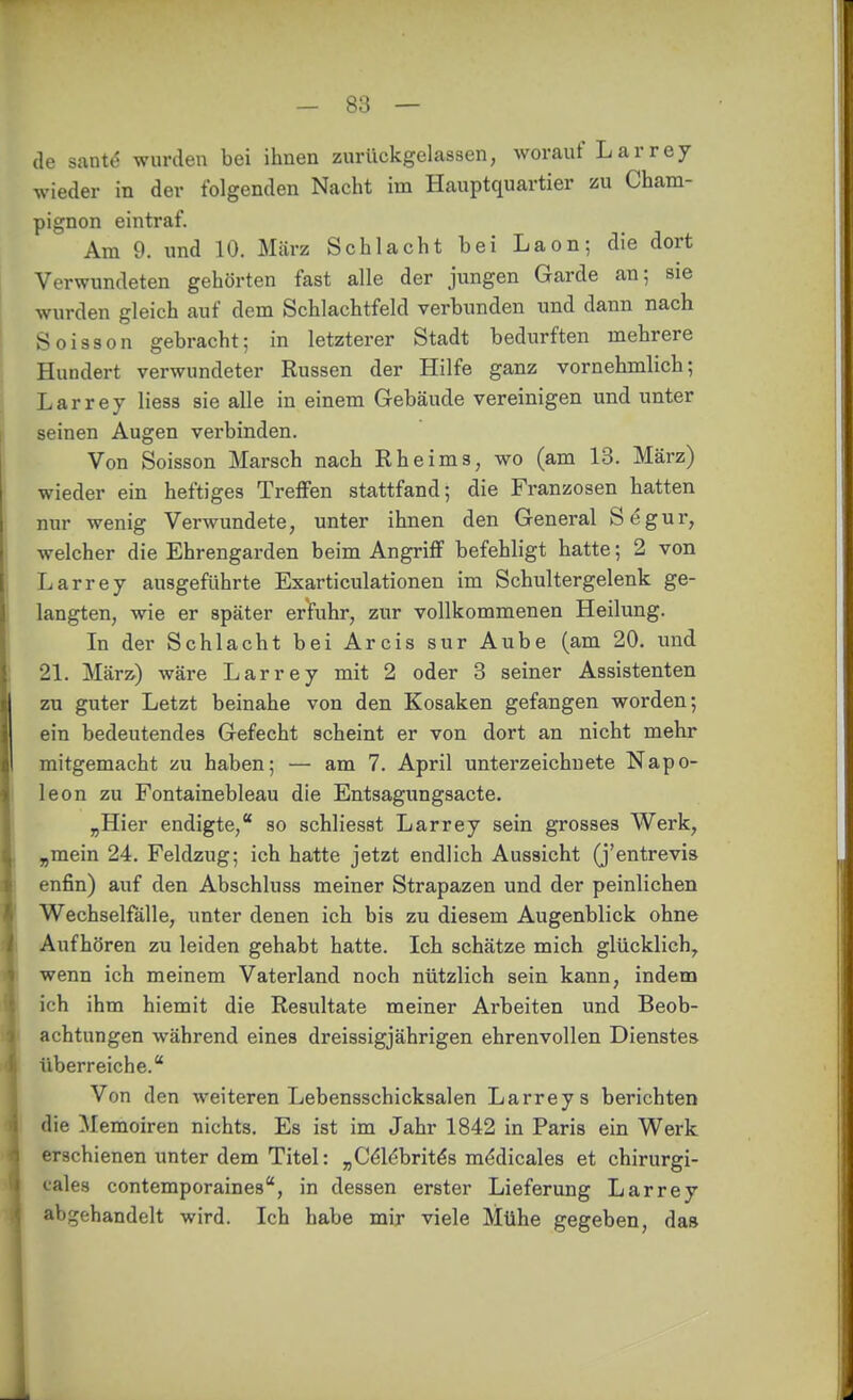 de sante wurden bei ihnen zurückgelassen, worauf Larrey wieder in der folgenden Nacht im Hauptquartier zu Cham- pignon eintraf. Am 9. und 10. März Schlacht bei Laon; die dort Verwundeten gehörten fast alle der jungen Garde an; sie wurden gleich auf dem Schlachtfeld verbunden und dann nach Soisson gebracht; in letzterer Stadt bedurften mehrere Hundert verwundeter Russen der Hilfe ganz vornehmlich; Larrey Hess sie alle in einem Gebäude vereinigen und unter seinen Augen vei'binden. Von Soisson Marsch nach Rheims, wo (am 13. März) wieder ein heftiges Treflfen stattfand; die Franzosen hatten nur wenig Verwundete, unter ihnen den General Segur, welcher die Ehrengarden beim Angriff befehligt hatte; 2 von Larrey ausgeführte Exarticulationen im Schultergelenk ge- langten, wie er später erfuhr, zur vollkommenen Heilung. In der Schlacht bei Arcis sur Aube (am 20. und 21. März) wäre Larrey mit 2 oder 3 seiner Assistenten zu guter Letzt beinahe von den Kosaken gefangen worden; ein bedeutendes Gefecht scheint er von dort an nicht mehr mitgemacht zu haben; — am 7. April unterzeichnete Napo- leon zu Fontainebleau die Entsagungsacte. „Hier endigte,* so schliesst Larrey sein grosses Werk, „mein 24. Feldzug; ich hatte jetzt endlich Aussicht (j'entrevis enfin) auf den Abschluss meiner Strapazen und der peinlichen Wechselfälle, unter denen ich bis zu diesem Augenblick ohne Aufhören zu leiden gehabt hatte. Ich schätze mich glücklich, wenn ich meinem Vaterland noch nützlich sein kann, indem ich ihm hiemit die Resultate meiner Arbeiten und Beob- achtungen während eines dreissigjährigen ehrenvollen Dienstes überreiche. Von den weiteren Lebensschicksalen Larreys berichten die Memoiren nichts. Es ist im Jahr 1842 in Paris ein Werk erschienen unter dem Titel: „Cöl^brit^s mddicalea et chirurgi- cales contemporaines, in dessen erster Lieferung Larrey abgehandelt wird. Ich habe mir viele Mühe gegeben, das