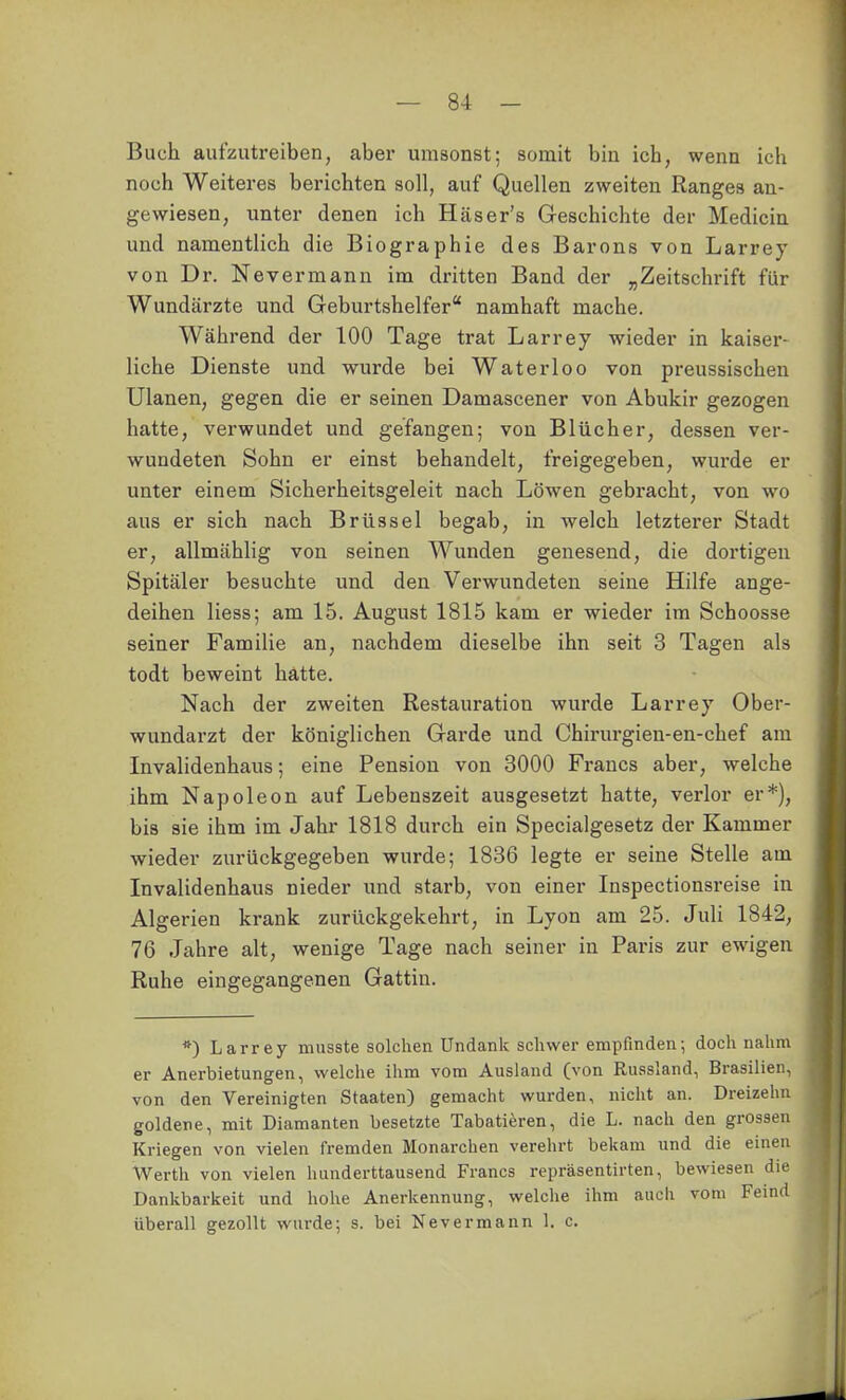 Buch aufzutreiben, aber umsonst; somit bin ich, wenn ich noch Weiteres berichten soll, auf Quellen zweiten Ranges an- gewiesen, unter denen ich Häser's Geschichte der Medicin und namentlich die Biographie des Barons von Larrey von Dr. Nevermann im dritten Band der „Zeitschrift für Wundärzte und Geburtshelfer namhaft mache. Während der 100 Tage trat Larrey wieder in kaiser- liche Dienste und wurde bei Waterloo von preussischen Ulanen, gegen die er seinen Damascener von Abukir gezogen hatte, verwundet und gefangen; von Blücher, dessen ver- wundeten Sohn er einst behandelt, freigegeben, wurde er unter einem Sicherheitsgeleit nach Löwen gebracht, von wo aus er sich nach Brüssel begab, in welch letzterer Stadt er, allmählig von seinen Wunden genesend, die dortigen Spitäler besuchte und den Verwundeten seine Hilfe ange- deihen Hess; am 15. August 1815 kam er wieder im Schoosse seiner Familie an, nachdem dieselbe ihn seit 3 Tagen als todt beweint hatte. Nach der zweiten Restauration wurde Larrey Ober- wundarzt der königlichen Garde und Chirurgien-en-chef am Invalidenhaus; eine Pension von 3000 Francs aber, welche ihm Napoleon auf Lebenszeit ausgesetzt hatte, verlor er*), bis sie ihm im Jahr 1818 durch ein Specialgesetz der Kammer wieder zurückgegeben wurde; 1836 legte er seine Stelle am Invalidenhaus nieder und starb, von einer Inspectionsreise in Algerien krank zurückgekehrt, in Lyon am 25. Juli 1842, 76 Jahre alt, wenige Tage nach seiner in Paris zur ewigen Ruhe eingegangenen Gattin. *) Larrey musste solchen Undank schwer empfinden; doch nahm \ er Anerbietungen, welche ihm vom Ausland (von Russland, Brasilien, von den Vereinigten Staaten) gemacht wurden, nicht an. Dreizehn goldene, mit Diamanten besetzte Tabatieren, die L. nach den grossen | Kriegen von vielen fremden Monarchen verehrt bekam und die einen : Werth von vielen hunderttausend Francs repräsentirten, bewiesen die Dankbarkeit und hohe Anerkennung, welche ihm auch vom Feind . überall gezollt wurde; s. bei Nevermann 1. c. ä