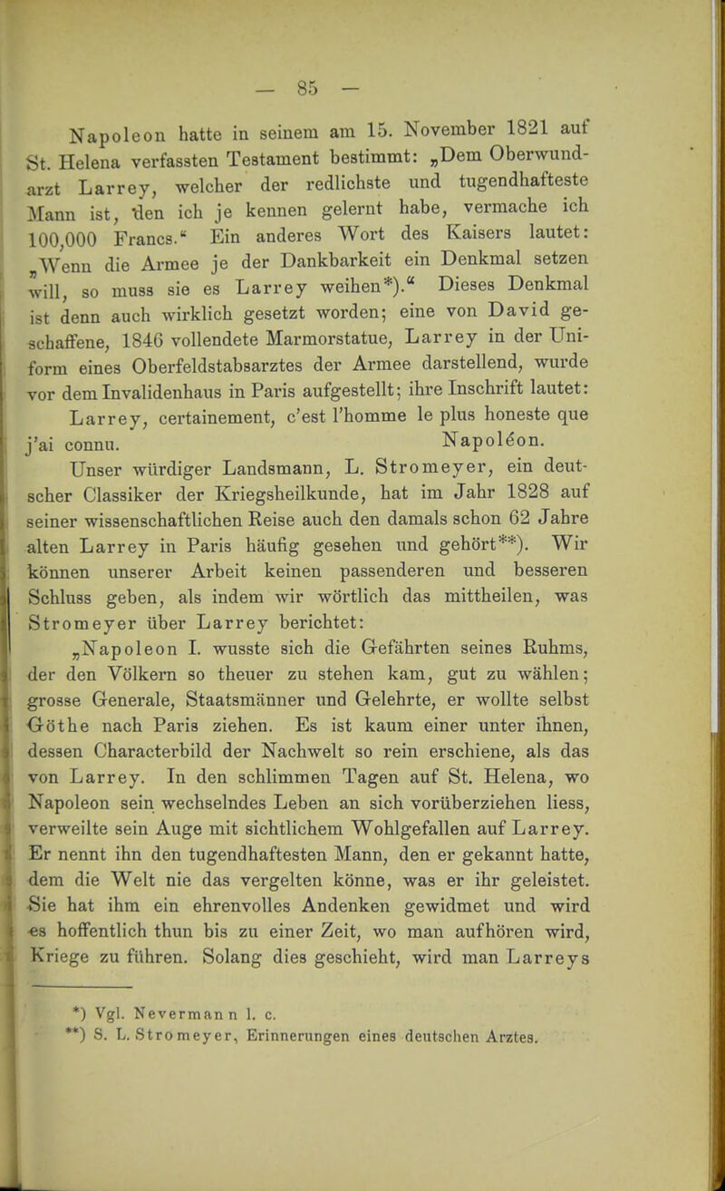 Napoleon hatte in seinem am 15. November 1821 auf St. Helena verfassten Testament bestimmt: „Dem Oberwund- arzt Larrey, welcher der redlichste und tugendhafteste Mann ist, X\en ich je kennen gelernt habe, vermache ich 100,000 Francs. Ein anderes Wort des Kaisers lautet: Wenn die Armee je der Dankbarkeit ein Denkmal setzen will, so muss sie es Larrey weihen*). Dieses Denkmal ist denn auch wirklich gesetzt worden; eine von David ge- schaffene, 1846 vollendete Marmorstatue, Larrey in der Uni- form eines Oberfeldstabsarztes der Armee darstellend, wurde vor dem Invalidenhaus in Paris aufgestellt; ihre Inschrift lautet: Larrey, certainement, c'est l'homme le plus honeste que j'ai connu. Napoleon. Unser würdiger Landsmann, L. Stromeyer, ein deut- scher Classiker der Kriegsheilkunde, hat im Jahr 1828 auf seiner wissenschaftlichen Reise auch den damals schon 62 Jahre alten Larrey in Paris häufig gesehen und gehört**). Wir können unserer Arbeit keinen passenderen und besseren Schluss geben, als indem wir wörtlich das mittheilen, was Stromeyer über Larrey berichtet: „Napoleon I. wusste sich die Gefährten seines Ruhms, der den Völkern so theuer zu stehen kam, gut zu wählen; grosse Generale, Staatsmänner und Gelehrte, er wollte selbst Oöthe nach Paris ziehen. Es ist kaum einer unter ihnen, dessen Charactei'bild der Nachwelt so rein erschiene, als das von Larrey. In den schlimmen Tagen auf St. Helena, wo Napoleon sein wechselndes Leben an sich vorüberziehen Hess, verweilte sein Auge mit sichtlichem Wohlgefallen auf Larrey. Er nennt ihn den tugendhaftesten Mann, den er gekannt hatte, ■dem die Welt nie das vergelten könne, was er ihr geleistet. ■Sie hat ihm ein ehrenvolles Andenken gewidmet und wird •es hoffentlich thun bis zu einer Zeit, wo man aufhören wird, Kriege zu führen. Solang dies geschieht, wird man Larreys *) Vgl. Nevermann 1. c. *) S. L. Stromeyer, Erinnerungen eines deutschen Arztes.