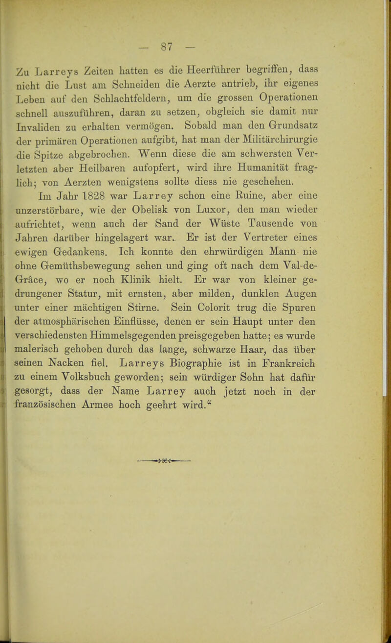 Zu Larreys Zeiten hatten es die Heerführer begriffen, dass nicht die Lust am Schneiden die Aerzte antrieb, ihr eigenes Leben auf den Schlachtfeldern, um die grossen Operationen schnell auszuführen, daran zu setzen, obgleich sie damit nur Invaliden zu erhalten vermögen. Sobald man den Grundsatz der primären Operationen aufgibt, hat man der Militärchirurgie die Spitze abgebrochen. Wenn diese die am schwersten Ver- letzten aber Heilbaren aufopfert, wird ihre Humanität frag- lich; von Aerzten wenigstens sollte diess nie geschehen. Im Jahr 1828 war Larrey schon eine Ruine, aber eine unzerstörbare, wie der Obelisk von Luxor, den man wieder aufrichtet, wenn auch der Sand der Wüste Tausende von Jahren darüber hingelagert war. Er ist der Vertreter eines ewigen Gedankens. Ich konnte den ehrwürdigen Mann nie ohne Gemüthsbewegung sehen und ging oft nach dem Val-de- Gräce, wo er noch Klinik hielt. Er war von kleiner ge- drungener Statur, mit ernsten, aber milden, dunklen Augen unter einer mächtigen Stirne. Sein Colorit trug die Spuren der atmosphärischen Einflüsse, denen er sein Haupt unter den verschiedensten Himmelsgegenden preisgegeben hatte; es vrui'de malerisch gehoben durch das lange, schwarze Haar, das über seinen Nacken fiel. Larreys Biographie ist in Frankreich zu einem Volksbuch geworden; sein würdiger Sohn hat dafüi' gesorgt, dass der Name Larrey auch jetzt noch in der französischen Ai*mee hoch geehrt wird.