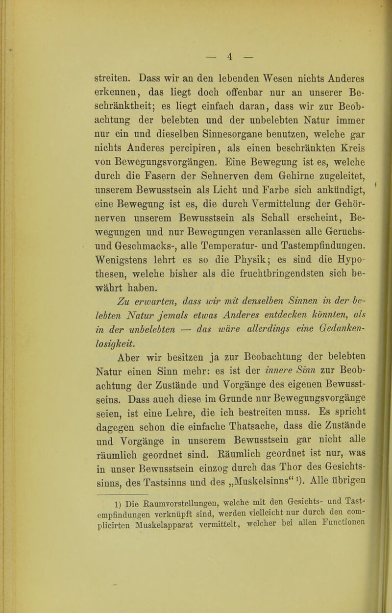 streiten. Dass wir an den lebenden Wesen nichts Anderes erkennen, das liegt doch offenbar nur an unserer Be- schränktheit; es liegt einfach daran, dass wir zur Beob- achtung der belebten und der unbelebten Natur immer nur ein und dieselben Sinnesorgane benutzen, welche gar nichts Anderes percipiren, als einen beschränkten Kreis von Bewegungsvorgängen. Eine Bewegung ist es, welche durch die Fasern der Sehnerven dem Gehirne zugeleitet, unserem Bewusstsein als Licht und Farbe sich ankündigt, eine Bewegung ist es, die durch Vermittelung der Gehör- nerven unserem Bewusstsein als Schall erscheint, Be- wegungen und nur Bewegungen veranlassen alle Geruchs- und Geschmacks-, alle Temperatur- und Tastempfindungen. Wenigstens lehrt es so die Physik; es sind die Hypo- thesen, welche bisher als die fruchtbringendsten sich be- währt haben. Zu erwarten, dass wir mit denselben Sinnen in der be- lebten Natur jemals etwas Anderes entdecken könnten, als in der unbelebten — das wäre allerdings eine Gedanken- losigkeit. Aber wir besitzen ja zur Beobachtung der belebten Natur einen Sinn mehr: es ist der in7iere Sinn zur Beob- achtung der Zustände und Vorgänge des eigenen Bewusst- seins. Dass auch diese im Grunde nur Bewegungsvorgänge seien, ist eine Lehre, die ich bestreiten muss. Es spricht dagegen schon die einfache Thatsache, dass die Zustände und Vorgänge in unserem Bewusstsein gar nicht alle räumlich geordnet sind. Räumlich geordnet ist nur, was in unser Bewusstsein einzog durch das Thor des Gesichts- sinns, des Tastsinns und des „Muskelsinns »)• Alle übrigen 1) Die Raumvorstellungen, welche mit den Gesichts- und Tast- empfindungen verknüpft sind, werden vielleicht nur durch den com- pUcirten Muskelapparat vermittelt, welcher bei allen Functionen