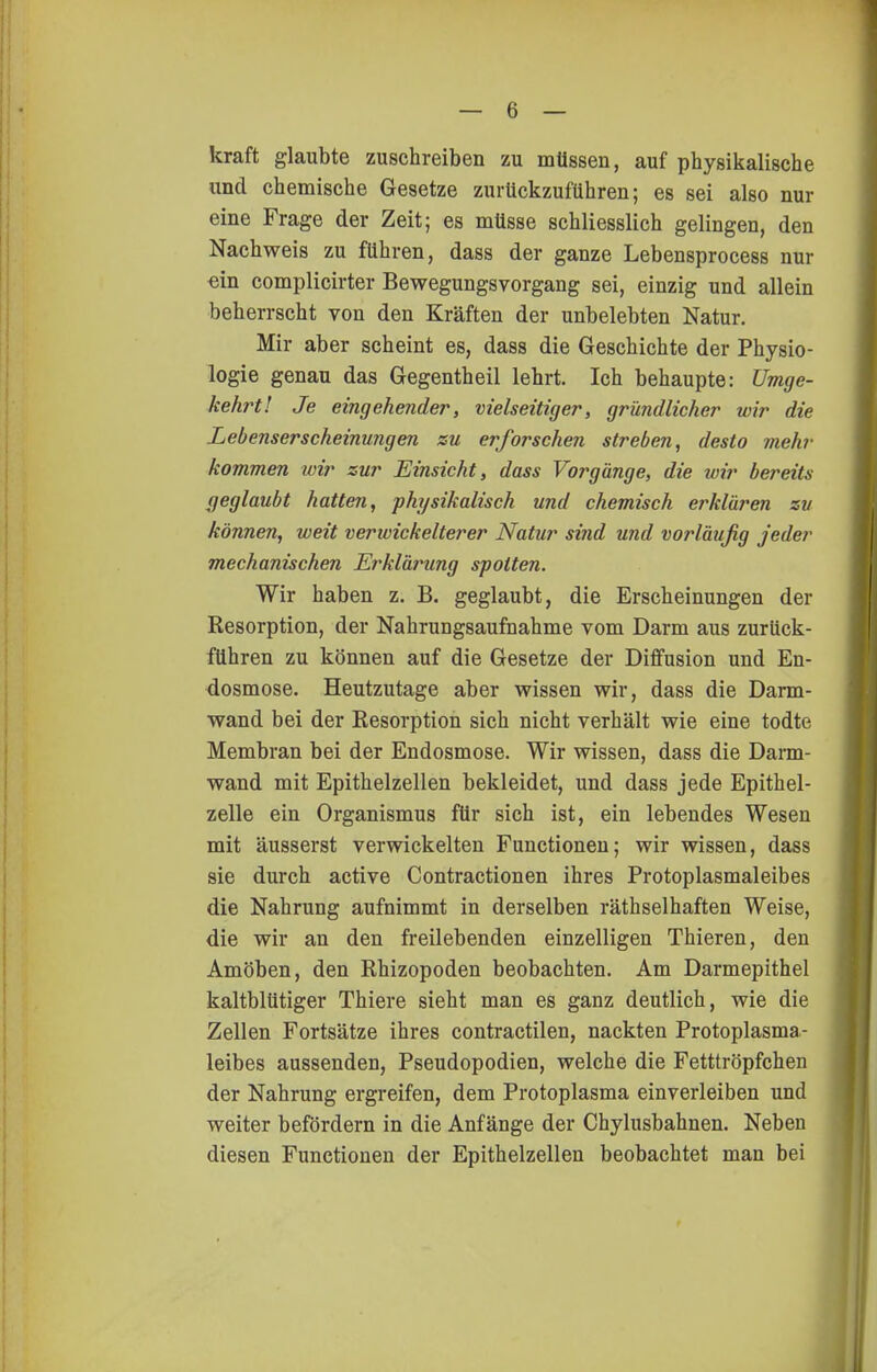 kraft glaubte zuschreiben zu müssen, auf physikalische und chemische Gesetze zurückzuführen; es sei also nur eine Frage der Zeit; es müsse schliesslich gelingen, den Nachweis zu führen, dass der ganze Lebensprocess nur ■ein complicirter Bewegungsvorgang sei, einzig und allein beherrscht von den Kräften der unbelebten Natur. Mir aber scheint es, dass die Geschichte der Physio- logie genau das Gegentheil lehrt. Ich behaupte: Umge- kehrt! Je eingehender, vielseitiger, gründlicher wir die Lebenserscheinungen zu erforschen streben, desto mehr kommen loir zur Einsicht, dass Vorgänge, die wir bereits geglaubt hatten, physikalisch und chemisch erklären zu können, weit verwickelterer Natur sind und vorläufig jeder mechanischen Erklärung spotten. Wir haben z. B. geglaubt, die Erscheinungen der Resorption, der Nahrungsaufnahme vom Darm aus zurück- führen zu können auf die Gesetze der Diffusion und En- dosmose. Heutzutage aber wissen wir, dass die Darm- wand bei der Resorption sich nicht verhält wie eine todte Membran bei der Endosmose. Wir wissen, dass die Darm- wand mit Epithelzellen bekleidet, und dass jede Epithel- zelle ein Organismus für sich ist, ein lebendes Wesen mit äusserst verwickelten Functionen; wir wissen, dass sie durch active Contractionen ihres Protoplasmaleibes die Nahrung aufnimmt in derselben räthselhaften Weise, die wir an den freilebenden einzelligen Thieren, den Amöben, den Rhizopoden beobachten. Am Darmepithel kaltblütiger Thiere sieht man es ganz deutlich, wie die Zellen Fortsätze ihres contractilen, nackten Protoplasma- leibes aussenden, Pseudopodien, welche die Fetttröpfchen der Nahrung ergreifen, dem Protoplasma einverleiben und weiter befördern in die Anfänge der Chylusbahnen. Neben diesen Functionen der Epithelzellen beobachtet man bei