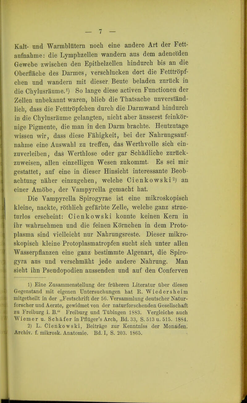 Kalt- und Warmblütern noch eine andere Art der Fett- anfnahme: die Lymphzellen wandern aus dem adenoiden Gewebe zwischen den Epithelzellen hindurch bis an die Oberfläche des Darmes, verschlucken dort die Fetttröpf- chen und wandern mit dieser. Beute beladen zurück in die Chylusräume.') So lange diese activen Functionen der Zellen unbekannt waren, blieb die Thatsache unverständ- lich, dass die Fetttröpfchen durch die Darmwand hindurch in die Chylusräume gelangten, nicht aber äusserst feinkör- nige Pigmente, die man in den Darm brachte. Heutzutage wissen wir, dass diese Fähigkeit, bei der Nahrungsauf- nahme eine Auswahl zu treffen, das Werth volle sich ein- zuverleiben, das Werthlose oder gar Schädliche zurück- zuweisen, allen einzelligen Wesen zukommt. Es sei mir gestattet, auf eine in dieser Hinsicht interessante Beob- achtung näher einzugehen, welche Cienkowski^) an einer Amöbe, der Vampyrella gemacht hat. Die Vampyrella Spirogyrae ist eine mikroskopisch kleine, nackte, röthlich gefärbte Zelle, welche ganz struc- turlos erscheint: Cienkowski konnte keinen Kern in ihr wahrnehmen und die feinen Körnchen in dem Proto- plasma sind vielleicht nur Nahrungsreste. Dieser mikro- skopisch kleine Protoplasmatropfen sucht sich unter allen Wasserpflanzen eine ganz bestimmte Algenart, die Spiro- gyra aus und verschmäht jede andere Nahrung. Man sieht ihn Pseudopodien aussenden und auf den Conferven 1) Eine Zusammenstellung der früheren Literatur über diesen Gegenstand mit eigenen Untersuchungen hat ß. Wiedersheim mitgctheilt in der „Festschrift der 56. Versammlung deutscher Natur- forscher und Aerzte, gewidmet von der naturforschenden Gesellschaft zu Freiburg i. B. Freiburg und Tübingen 1883. Vergleiche auch Wiemer u. Schäfer in Pfiüger's Arch, Bd. 33, S. 513 u. 515. 1884. 2) L. Cienkowski, Beiträge zur Kenntniss der Monaden. Archiv, f. mikrosk. Anatomie. Bd. I, S. 203. 1865.