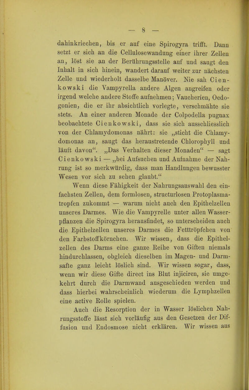 dahinkriechen, bis er auf eine Spirogyra trifft. Dann setzt er sich an die Cellulosewandung einer iiirer Zellen an, löst sie an der BerUhrungsstelle auf und saugt den Inhalt in sich hinein, wandert darauf weiter zur nächsten Zelle und wiederholt dasselbe Manöver. Nie sah C i e n - kowski die Vampyrella andere Algen angreifen oder irgend welche andere Stoffe aufnehmen; Vaucherien, Oedo- gonien, die er ihr absichtlich vorlegte, verschmähte sie stets. An einer anderen Monade der Colpodella pugnax beobachtete Cienkowski, dass sie sich ausschliesslich von der Chlamydomonas nährt: sie „sticht die Chlamy- domonas an, saugt das heraustretende Chlorophyll und läuft davon. „Das Verhalten dieser Monaden — sagt Cienkowski — „bei Aufsuchen und Aufnahme der Nah- rung ist so merkwürdig, dass man Handlungen bewusster Wesen vor sich zu sehen glaubt. Wenn diese Fähigkeit der Nahrungsauswahl den ein- fachsten Zellen, dem formlosen, structurlosen Protoplasma- tropfen zukommt — warum nicht auch den Epithelzellen unseres Darmes. Wie die Vampyrelle unter allen Wasser- pflanzen die Spirogyra herausfindet, so unterscheiden auch die Epithelzellen unseres Darmes die Fetttröpfchen von den Farbstoffkörnchen. Wir wissen, dass die Epithel- zellen des Darms eine ganze Reihe von Giften niemals hindurchlassen, obgleich dieselben im Magen- und Darm- safte ganz leicht löslich sind. Wir wissen sogar, dass, wenn wir diese Gifte direct ins Blut injiciren, sie umge- kehrt durch die Darmwand ausgeschieden werden und dass hierbei wahrscheinlich wiederum die Lymphzellen eine active Rolle spielen. Auch die Resorption der in Wasser löslichen Nah- rungsstoffe lässt sich vorläufig aus den Gesetzen der Dif- fusion und Endosmose nicht erklären. Wir wissen aus