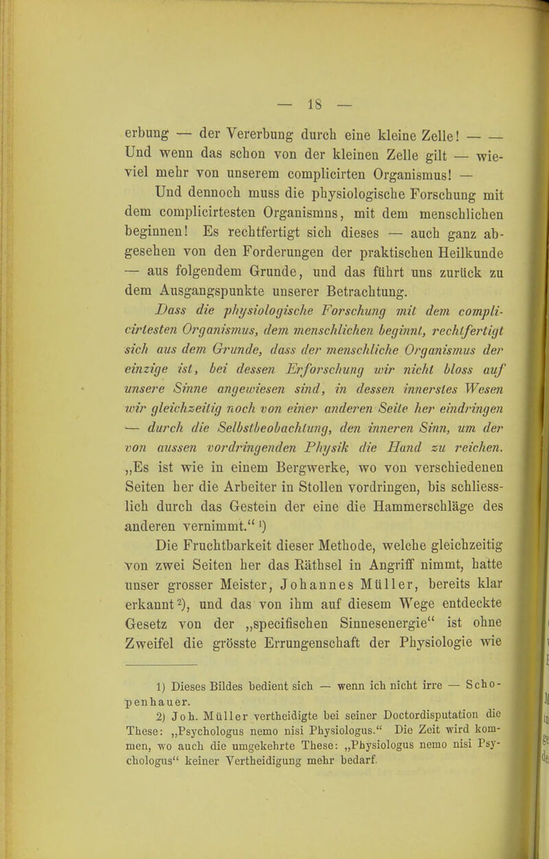 erbung — der Vererbung durch eine kleine Zelle! Und wenn das schon von der kleinen Zelle gilt — wie- viel mehr von unserem complicirten Organismus! — Und dennoch muss die physiologische Forschung mit dem complicirtesten Organismus, mit dem menschlichen beginnen! Es rechtfertigt sich dieses — auch ganz ab- gesehen von den Forderungen der praktischen Heilkunde — aus folgendem Grunde, und das führt uns zurück zu dem Ausgangspunkte unserer Betrachtung. Dass die physiologische Foi^schung mit dem compli- cirtesten Organismys, dejn menschlichen beginnt, rechtfertigt sich aus dem Grunde, dass der menschliche Organismus der einzige ist, bei dessen Erforschung wir nicht bloss auf unsere Sinne angewiesen sind, in dessen innerstes Wesen loir gleichzeitig noch vo?i einer ande?'en Seile her eijidringen — durch die Selbstbeobachtung, den inneren Sinn, um der von aussen vordringenden Physik die Hand zu reichen. „Es ist wie in einem Bergwerke, wo von verschiedenen Seiten her die Arbeiter in Stollen vordringen, bis schliess- lich durch das Gestein der eine die Hammerschläge des anderen vernimmt.') Die Fruchtbarkeit dieser Methode, welche gleichzeitig von zwei Seiten her das Räthsel in Angriff nimmt, hatte unser grosser Meister, Johannes Müller, bereits klar erkannt 2), und das von ihm auf diesem Wege entdeckte Gesetz von der „specifischen Sinnesenergie ist ohne Zweifel die grösste Errungenschaft der Physiologie wie 1) Dieses Bildes bedient sich — wenn ich nicht irre — Scho- penhauer. 2) Joh. Müller vcrtheidigte bei seiner Doctordisputation die These: „Psychologus nemo nisi Physiologus. Die Zeit wird kom- men, wo auch die umgekehrte These: „Physiologus nemo nisi Psy- chologus keiner Vertheidigung mehr bedarf.