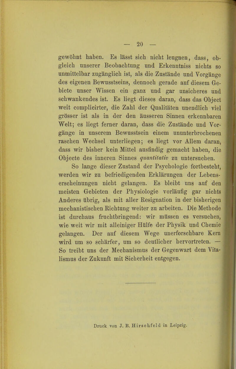 gewöhnt haben. Es lässt sich nicht leugnen, dass, ob- gleich unserer Beobachtung und Erkenntniss nichts so unmittelbar zugänglich ist, als die Zustände und Vorgänge des eigenen Bewusstseins, dennoch gerade auf diesem Ge- biete unser Wissen ein ganz und gar unsicheres und schwankendes ist. Es liegt dieses daran, dass das Object weit complicirter, die Zahl der Qualitäten unendlich viel grösser ist als in der den äusseren Sinnen erkennbaren Welt; es liegt ferner daran, dass die Zustände und Vor- gänge in unserem Bewusstsein einem ununterbrochenen raschen Wechsel unterliegen; es liegt vor Allem daran, dass wir bisher kein Mittel ausfindig gemacht haben, die Objecto des inneren Sinnes quantitativ zu untersuchen. So lange dieser Zustand der Psychologie fortbesteht, werden wir zu befriedigenden Erklärungen der Lebens- erscheinungen nicht gelangen. Es bleibt uns auf den meisten Gebieten der Physiologie vorläufig gar nichts Anderes übrig, als mit aller Resignation in der bisherigen mechanistischen Richtung weiter zu arbeiten. Die Methode ist durchaus fruchtbringend: wir müssen es versuchen, wie weit wir mit alleiniger Hülfe der Physik und Chemie gelangen. Der auf diesem Wege unerforschbare Kern wird um so schärfer, um so deutlicher hervortreten. — So ti-eibt uns der Mechanismus der Gegenwart dem Vita- lismus der Zukunft mit Sicherheit entgegen. Druck von J. B. Hirschfeld in Leipzig.