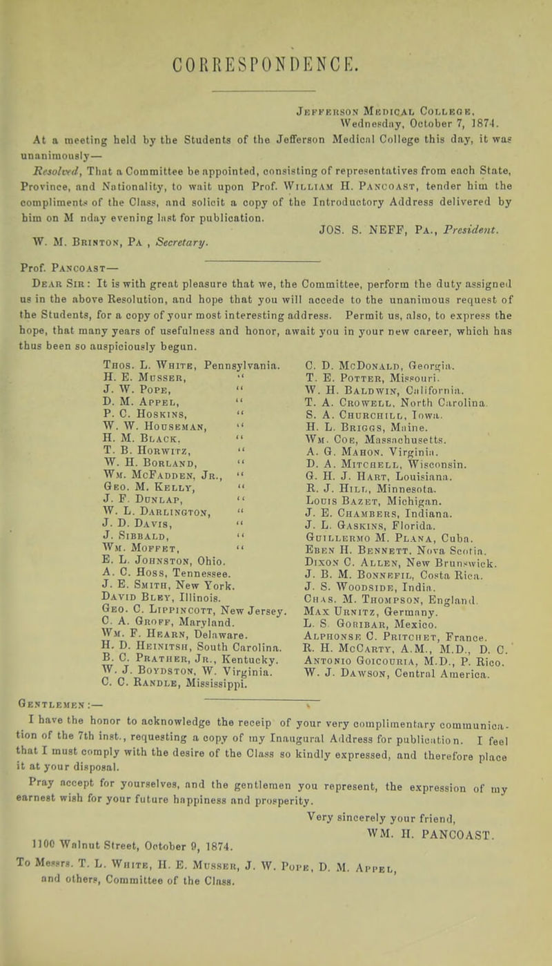 CORRESPONOENCI-. Jepkehso.n MKniCAL Colleok. Wednepdiiy, October 7, ]874. At a meeting held by tbe Students of the Jefferson Medicnl College this day, it was unnniraously — Reiolvf/l, That a Committee be appointed, consisting of representatives from each State, Province, and Nationality, to wait upon Prof. Wit.LiAM H. Pancoast, tender him the compliment,-' of the Class, and solicit a copy of the Introductory Address delivered by him on M nday evening last for publication. JOS. S. NEFF, Pa., Presidejit. W. M. BniNTON, Pa , Secretary. Prof. Pancoast— Dear Sir: It is with great pleasure that we, the Committee, perform the duty assigned us in the above Resolution, and hope that you will accede to the unanimous request of the Students, for a copy of your most interesting address. Permit us, also, to e.xpress the hope, that many years of usefulness and honor, await you in your new career, which has thus been so auspiciously begun. Tnos. L. White, Pennsylvania. H. E. MiissER,  J. W. Pope,  D. M. Appel,  P. C. HOSKINS,  W. W. HonSBMAN,  H. M. Black.  T. B. HoRwiTz,  W. H. Borland,  Wm. McFadden, Jr.,  Geo. M. Kelly,  j. f. donlap,  W. L. Darlington,  J. D. Davis,  J. SiBBALD,  Wm. MoprET,  E. L. Johnston, Ohio. A. C. Hoss, Tennessee. J. E. Smith, New York. David Bley, Illinois. Geo. C. LippiNCOTT, New Jersey. C. A. Groff, Maryland. Wm. F. Hrarn, Delaware. H. D. IIeinitsh, South Carolina. B. C. Prather, Jr., Kentucky. W. J. BoYDSTON, W. Virginia. C. C. Randle, Mississippi. C. D. McDonald, Genri^ia. T. E. Potter, Mi.«souri. W. H. Baldwin, Ciiliforniii. T. A. Crowell, North Carolina. S. A. Churchill, Iowa. H. L. Briggs, Miiine. Wm. Cob, Massnohusetts. A. G. Mahon. Virginiii. D. A. Mitchell, Wisconsin. G. H. J. Hart, Louisiana. R. J. Hill, Minnesota. LoDis Bazet, Michigan. J. E. Chambers, Indiana. J. L. Gaskins, Florida. GuiLLERMO M. Plana, Cuba. Eben H. Bennett. Nova Scotia. Dixon C. Allen, New Brunswick. J. B. M. Bonnrfil, Costa Rica. J. S. Woodsidb, India. Chas. M. Thompson, England. Max Urnitz, Germany. L. S GoniDAR, Mexico. Alphonse C. Pritciibt, France. R. H. McCarty, A.m., M.D., D. C. Antonio Goicouria, M.D., P. Rico. W. J. Dawson, Central America. Gentlemen:— > I have the honor to acknowledge the receip of your very complimentary communica- tion of the 7th inst., requesting a copy of my Inaugural Address for publication. I feel that I must comply with the desire of the Class so kindly expressed, and therefore place it at your disposal. Pray accept for yourselves, and the gentlemen you represent, the expression of my earnest wish for your future happiness and prosperity. Very sincerely your friend, WM. H. PANCOAST. 1100 Wnlnut Street, October 9, 1874. To Me.'srs. T. L. White, H. E. Musser, J. W. Pope, D. and others, Committee of the Class.