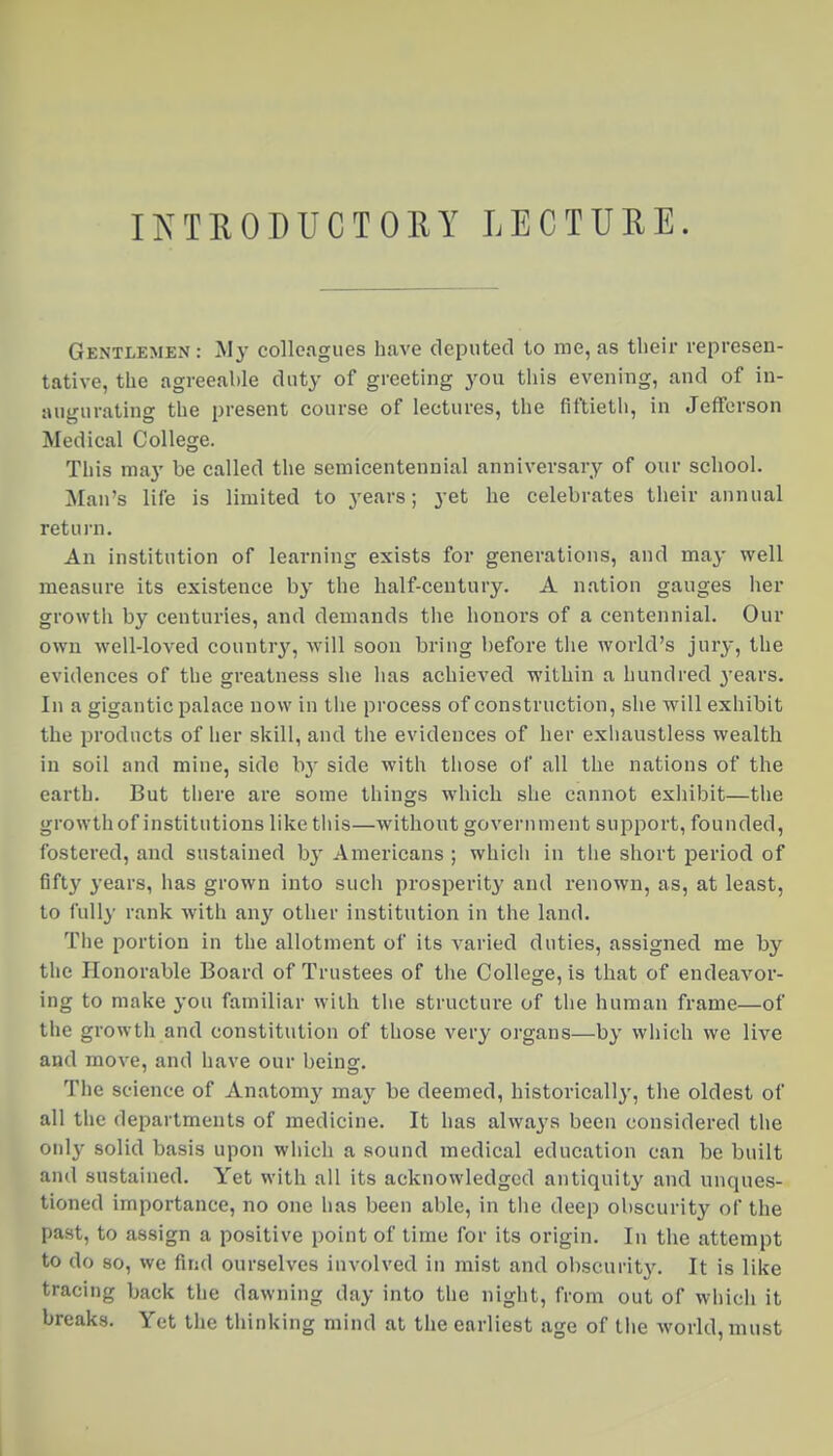 IKTEODUCTORY LECTURE. Gentlemen : Mj- colleagues have deputed to me, as their represen- tative, the agreeable duty of greeting you this evening, and of in- augurating the present course of lectures, the fiftietli, in Jefferson Medical College. This ma}' be called the semicentennial anniversary of our school. Man's life is limited to years; yet he celebrates their annual return. An institution of learning exists for generations, and may well measure its existence by the half-century. A nation gauges her growtli by centuries, and demands the honors of a centennial. Our own well-loved country, will soon bring before the world's jury, the evidences of the greatness she has achieved within a hundred years. In a gigantic palace now in the process of construction, she will exhibit the products of her skill, and the evidences of her exhaustless wealth in soil and mine, side hy side with those of all the nations of the eai'th. But there are some things which she cannot exhibit—the growth of institutions like tiiis—without government support, founded, fostered, and sustained b}' Americans ; which in the short period of fifty years, has grown into such prosperity and renown, as, at least, to fully rank with any other institution in the land. The portion in the allotment of its varied duties, assigned me by the Honorable Board of Trustees of the College, is that of endeavor- ing to make you familiar with the structure of the human frame—of the growth and constitution of those very organs—by which we live and move, and have our being. The science of Anatomy may be deemed, historically, the oldest of all the departments of medicine. It has always been considered the only solid basis upon which a sound medical education can be built and sustained. Yet with all its acknowledged antiquity and unques- tioned importance, no one has been able, in tiie deep obscurity of the past, to assign a positive point of time for its origin. In the attempt to do so, we find ourselves involved in mist and obscurity. It is like tracing back the dawning day into the night, from out of which it breaks. Yet the thinking mind at the earliest age of the world, must