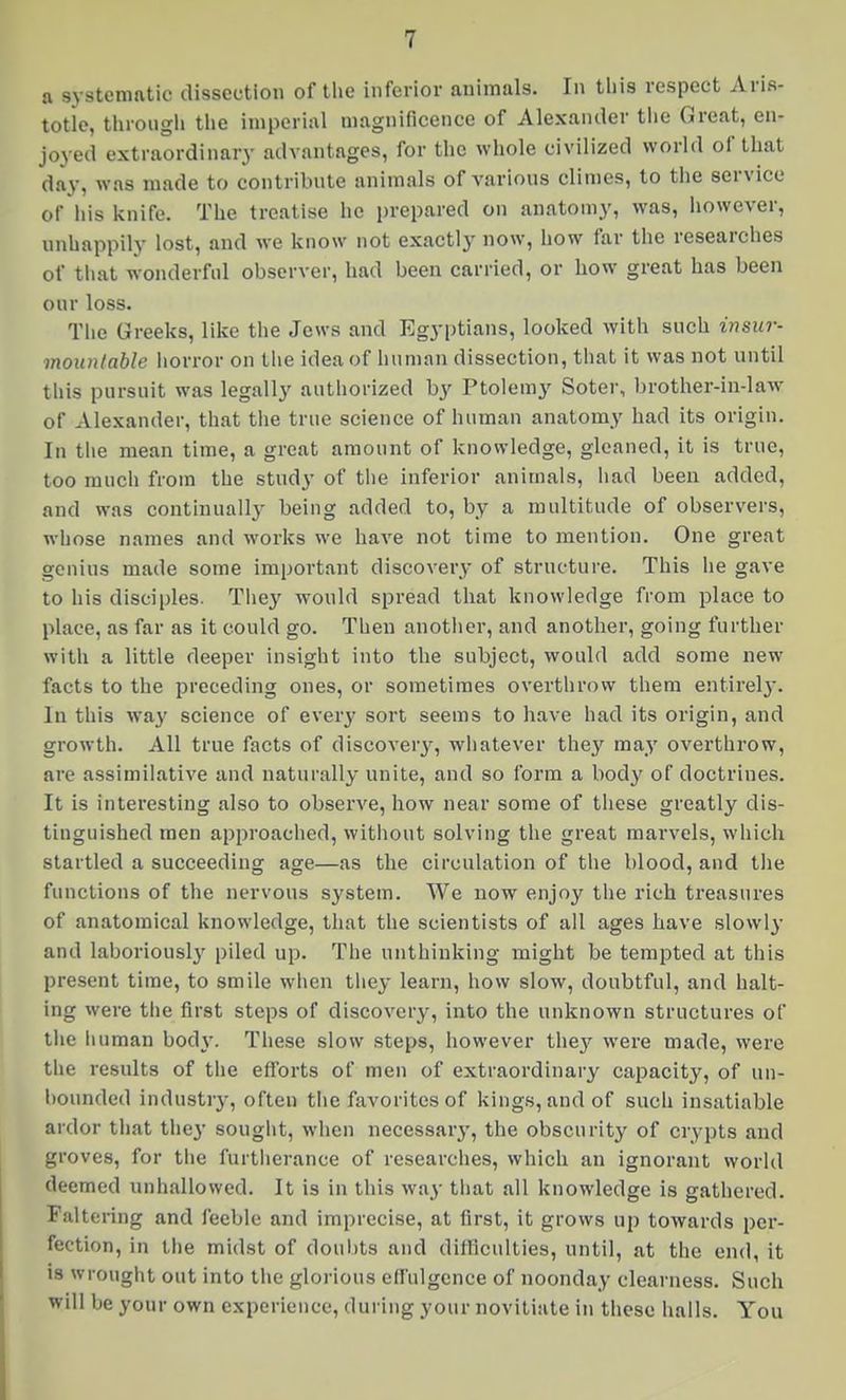 a systematic dissection of tlie inferior animals. In tliis respect Aris- totle, through the imperial magnificence of Alexander the Great, en- joyed extraordinary advantages, for the whole civilized world of that day, was made to contribnte animals of varions climes, to the service of his knife. The treatise he prepared on anatomy, was, however, unhappily lost, and we know not exactly now, how far the researches of that wonderful observer, had been carried, or how great has been our loss. Tlie Greeks, like the Jews and Egyptians, looked with such insur- mountable horror on tlie idea of human dissection, that it was not until this pursuit was legally authorized by Ptolemy Soter, brother-in-law- of Alexander, that tiie true science of human anatomy had its origin. In tlie mean time, a great amount of knowledge, gleaned, it is true, too much from the study of tlie inferior animals, had been added, and was continually being added to, by a multitude of observers, whose names and works we have not time to mention. One great genius made some important discovery of structure. This he gave to his disciples. Tliey would spread that knowledge from place to place, as far as it could go. Then anotlier, and another, going further with a little deeper insight into the subject, would add some new facts to the preceding ones, or sometimes overthrow them entirel}'. In this way science of every sort seems to have had its origin, and growth. All true facts of discover^-, whatever they may overthrow, are assimilative and naturally unite, and so form a body of doctrines. It is interesting also to observe, how near some of tliese greatly dis- tinguished men approached, without solving the great marvels, which startled a succeeding age—as the circulation of the blood, and the functions of the nervous system. We now enjoy the rich treasures of anatomical knowledge, that the scientists of all ages have slowly and laboriously piled up. The unthinking might be tempted at this present time, to smile wlien tliey learn, how slow, doubtful, and halt- ing were tlie first steps of discovery, into the unknown structures of the iiuman bod\-. Tliese slow steps, however they were made, were the results of tlie efforts of men of extraordinary capacity, of un- bounded industry, often tiie favorites of kings, and of such insatiable ardor tiiat they sought, when necessary, the obscurity of crypts and groves, for tiie furtherance of researches, which an ignorant world deemed unhallowed. It is in this way that all knowledge is gathered. Faltering and feeble and imprecise, at first, it grows up towards per- fection, in tlie midst of doubts and difficulties, until, at the end, it is wrought out into the glorious effulgence of noonday clearness. Such will be your own experience, during your novitiate in these halls. You
