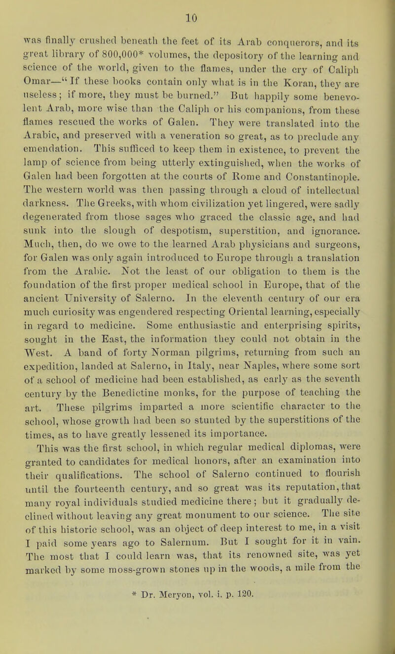 was finally crushed beneath the feet of its Arab conquerors, and its great library of 800,000* volumes, the depository of the learning and science of tlie world, given to the flames, under the cry of Caliph Omar—If these books contain only what is in the Koran, they are useless ; if more, they must be burned. But iiappily some benevo- lent Arab, more wise than the Caliph or his companions, from these flames rescued the works of Galen. They were translated into tlie Arabic, and preserved with a veneration so great, as to preclude any emendation. This sufliced to keep them in existence, to prevent the lamp of science from being utterly extinguislied, wlien the works of Galen had been forgotten at the courts of Rome and Constantinople. The western world was then passing tlirough a cloud of intellectual darkness. Tlie Greeks, with whom civilization yet lingered, were sadly degenerated from those sages who graced the classic age, and had sunk into tiie slough of despotism, superstition, and ignorance. Mud), then, do wc owe to the learned Arab physicians and surgeons, for Galen was only again introduced to Europe through a translation from the Arabic. Not tlie least of our obligation to them is the foundation of the first proper medical school in Europe, that of the ancient University of Salerno. In the eleventh ceuturj' of our era much curiosity was engendered respecting Oriental learning, especially in regard to medicine. Some enthusiastic and enterprising spirits, sought in the East, the information they could not obtain in the West. A band of forty Norman pilgrims, returning from such an expedition, landed at Salerno, in Italy, near Naples, where some sort of a school of medicine had been established, as early as the seventh century by the Benedictine monks, for the purpose of teaching the art. Tliese pilgrims imparted a more scientific character to the school, whose growth had been so stunted by the superstitions of the times, as to have greatly lessened its importance. This was the first school, in which regular medical diplomas, were granted to candidates for medical honors, after an examination into their qualifications. The school of Salerno continued to flourish until the fourteenth century, and so great was its reputation, that many royal individuals studied medicine there ; but it gradually de- clined without leaving any great monument to our science. Tlie site of this historic school, was an object of deep interest to me, in a visit I paid some years ago to Salernura. But I sought for it in vain. The most that I could learn was, that its renowned site, was yet marked by some moss-grown stones up in the woods, a mile from the * Dr. Meryon, vol. i. p. 120.