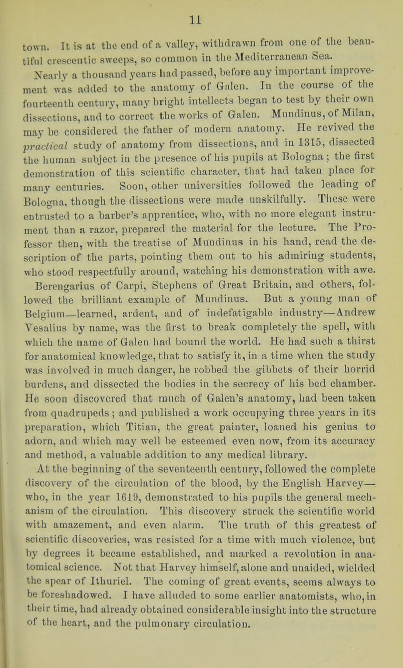 town. It is at the end of a valley, withdrawn from one of the beau- tiful crescentic sweeps, so common in the Mediterranean Sea. Nearly a thousand years had passed, before any important improve- ment was added to the anatomy of Galen. In the course of the fourteenth century, many bright intellects began to test by their own dissections, and to correct the works of Galen. Mundinus, of Milan, may be considered the father of modern anatomy. He revived the practical study of anatomy from dissections, and in 1315, dissected the human subject in the presence of his pupils at Bologna; the first demonstration of this scientific character, that had taken place for many centuries. Soon, other universities followed the leading of Bologna, though the dissectious were made unskilfully. These were entrusted to a barber's apprentice, who, with no more elegant instru- ment than a razor, prepared the material for the lecture. The Pro- fessor then, with the treatise of Mundinus in his hand, read the de- scription of the parts, pointing them out to his admiring students, who stood respectfully around, watching his demonstration with awe. Bercngarius of Carpi, Stephens of Great Britain, and others, fol- lowed the brilliant example of Mundinus. But a young man of Belgium—learned, ardent, and of indefatigable industry—Andrew Vesalius by name, was the first to break completely the spell, with which the name of Galen had bound the world. He had such a thirst for anatomical knowledge, that to satisfy it, in a time when the study was involved in much danger, he robbed the gibbets of their horrid burdens, and dissected the bodies in the secrecy of his bed chamber. He soon discovered that much of Galen's anatomy, had been taken from quadrupeds; and published a work occupying three years in its preparation, which Titian, the great painter, loaned his genius to adorn, and which may well be esteemed even now, from its accuracy and method, a valuable addition to any medical library. At the beginning of the seventeenth century, followed the complete discovery of the circulation of the blood, by the English Harvey— who, in the year 1619, demonstrated to his pupils the general mech- anism of the circulation. This discovery struck the scientific world with amazement, and even alarm. The truth of this greatest of scientific discoveries, was resisted for a time with much violence, but by degrees it became established, and marked a revolution in ana- tomical science. Not that Harvey himself, alone and unaided, wielded the spear of Ithuriel. The coming of great events, seems always to be foresiiadowcd. I have alluded to some earlier anatomists, wlio,in llieir time, had already obtained considerable insight into the structure of the heart, and the pulmonary circulation.