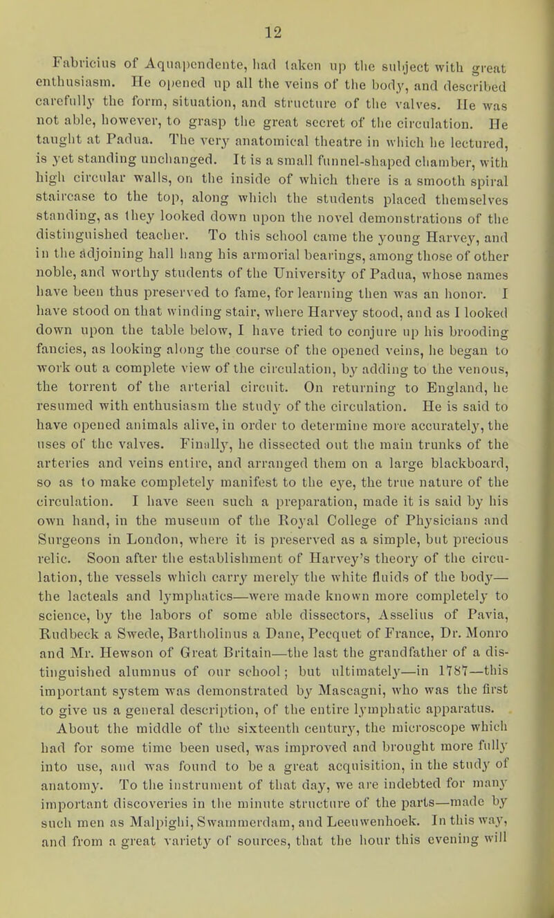Fabriciiis of Aquapcndente, had taken up tlie subject with great enthusiasm. He opened up all the veins of the body, and described carefully the form, situation, and structure of the valves. He was not able, however, to grasp tlie great secret of tiie circulation. He taught at Padua. The very anatomical theatre in wiiicli lie lectured, is yet standing unchanged. It is a small funnel-shaped chamber, with higli circular walls, on tlie inside of which tliere is a smooth spiral staircase to the top, along whicii the students placed themselves standing, as they looked down upon the novel demonstrations of tlie distinguished teacher. To this school came the young Harvey, and in the adjoining hall hang his armorial bearings, among those of other noble, and worthy students of the University of Padua, whose names have been thus preserved to fame, for learning then was an honor. I have stood on that winding stair, where Harvey stood, and as I looked down upon the table below, I have tried to conjure up his brooding fancies, as looking along the course of the opened veins, he began to work out a complete view of the circulation, by adding to the venous, the torrent of the arterial circuit. On returning to Enf^land, he resumed with enthusiasm the study of the circulation. He is said to have opened animals alive, in order to determine more accuratelj', the uses of the valves. Finnll}', he dissected out the main trunks of the arteries and veins entire, and arranged them on a large blackboard, so as to make completely manifest to the eye, the true nature of the circulation. I have seen such a preparation, made it is said by his own hand, in the museum of the Roj^al College of Physicians and Surgeons in Loudon, where it is preserved as a simple, but precious relic. Soon after tlie establishment of Harvey's theory of the circu- lation, the vessels which carry merely the white fluids of the bod}'^— the lacteals and l3-mphatics—were made known more completely to science, by the labors of some able dissectors, Asselius of Pavia, Rudbeck a Swede, Bartholinus a Dane, Pecquet of France, Dr. Monro and Mr. Hewson of Great Britain—the last the grandfather of a dis- tinguished alumnus of our school; but ultimate]}'—in 1T8T—this important sj'stem was demonstrated by Mascagni, who was the first to give us a general description, of the entire lymphatic apparatus. About the middle of the sixteenth centurj'^, the microscope which had for some time been used, was improved and brought more fully into use, and was found to be a great acquisition, in the study of anatomy. To the instrument of that dny, we are indebted for many important discoveries in the minute structure of the parts—made by such men as Malpiglii, Swainmerdam, and Leeuwenhoek. In this way, and from a great variety of sources, that the hour this evening will