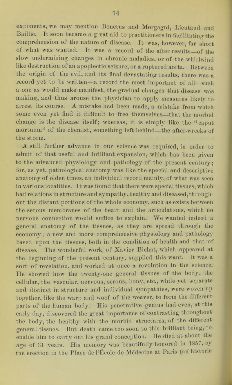 exponents, we mny mention Bonetus and Morgagni, Lieutaud and Baillie. It soon became a great aid to practitioners in facilitating the comprehension of the nature of disease. It was, however, far short of what was wanted. It was a record of the after results—of the slow undermining changes in chronic maladies, or of the whirlwind like destruction of an apoplectic seizure, or a ruptured aorta. Between the origin of the evil, and its final devastating results, there was a record yet to be written—a record the most important of all sucli a one as would make manifest, the gradual changes that disease was making, and thus arouse tiie physician to apply measures likely to arrest its course. A mistake had been made, a mistake from whicii some even yet find it difficult to free themselves—that the morbid change is the disease itself; whereas, it is simply like the caput mortunra of the chemist, something left behind—the after-wrecks of the storm. A still further advance in our science was required, in order to admit of that useful and brilliant expansion, which has been given to the advanced ph^'siology and patholog3'^ of the present century; for, as yet, pathological anatomj' was like the special and descriptive anatomy of olden times, an individual record niainlj', of what was seen in various localities. It was found that there were special tissues, which had relations in structure and sympathy,healthy and diseased,through- out the distant portions of the whole economy, such as exists between the serous membranes of the heart and the articulations, which no nervous connection would suffice to explain. We wanted indeed a general anatom3^ of the tissues, as the}' are spread through the economy ; a new and more comprehensive physiology and pathology based upon the tissues, both in the condition of health and that of disease. The wonderful work of Xavier Bichat, which appeared at the beginning of the present century, supplied this want. It was a sort of revelation, and worked at once a revolution in the science. He showed how the twenty-one general tissues of the body, the cellular, the vascular, nervous, serous, bony, etc., while yet separate and distinct in structure and individual sympathies, were woven up together, like tiie wai-p and woof of the weaver, to form the different parts of the human body. His penetrative genius had even, at this early day, discovered the great importance of contrasting througliout the body, the healthy with the morbid structures, of tiie different general tissues. But death came too soon to this brilliant being, to enable him to carry out his grand conception. He died at about the age of 31 years. His memory was beautifully honored in 1857, by the erection in the Place de I'Ecole de Mddecine at Paris (an historic