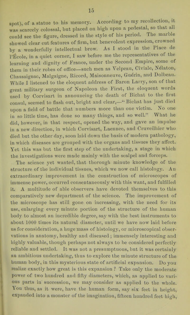 16 spot), of a statue to his memory. According to my recollection, it was scarcely colossal, but placed on high upon a pedestal, so that all could see the figure, dressed in the style of his period. The marble showed clear cut features of firm, but benevolent expression, crowned by a wonderfully intellectual brow. As I stood in the Place de I'Ecole, in a quiet corner, I saw before me the representatives of the learning and dignity of France, under the Second Empire, some of them in their robes of office—such men as Velpeau, Civiale, Ndlaton, Cliassaignac, Malgaigne, Ricord, Maisonneuve, Gu^rin, and Dolbeau. While I listened to the eloquent address of Baron Larry, son of that great military surgeon of Napoleon the First, the eloquent words used by Corvisart in announcing the death of Bichat to the first consul, seemed to flash out, brigiit and clear,— Bichat has just died upon a field of battle tiiat numbers more than one victim. No one in so little time, has done so many things, and so well. What he did, however, in that respect, opened the way, and gave an impulse in a new direction, in which Corvisart, Laennec, and Cruveilliier who died but the other day, soon laid down the basis of modern patiiology, in which diseases are grouped with the organs and tissues they affect. Yet this was but the first step of tlie undertaking, a stage in which the investigations were made mainly with the scalpel and forceps. The science _yet wanted, that thorough minute knowledge of the structure of the individual tissues, which we now call histology. An extraordinary improvement in the construction of microscopes of immense power, occurred consentaneously with this want, and fulfilled it. A multitude of able observers have devoted themselves to this comparatively new department of the science. The improvement of the microscope has still gone on increasing, with the need for its use, enlarging every minute portion of the structure of the human body to almost an incredible degi-ee, say with the best instruments to about 1000 times its natural diameter, until we have now laid before us for consideration, a huge mass of histology, or microscopical obser- vations in anatomy, healthy and diseased ; immensely interesting and highly valuable, though perhaps not always to be considered perfectly reliable and settled. It was not a presumptuous, but it was certainly an ambitions undertaking, tlius to explore the minute structure of the human body, in this mysterious state of artificial expansion. Do you realize exactly how great is this expansion ? Take only the moderate power of two hundred and fifty diameters, which, as applied to vari- ous parts in succession, we may consider as applied to the whole. You thus, as it were, have tiie human form, say six feet in heiglit, expanded into a monster of tlie imagination, fifteen hundred feet liigh,
