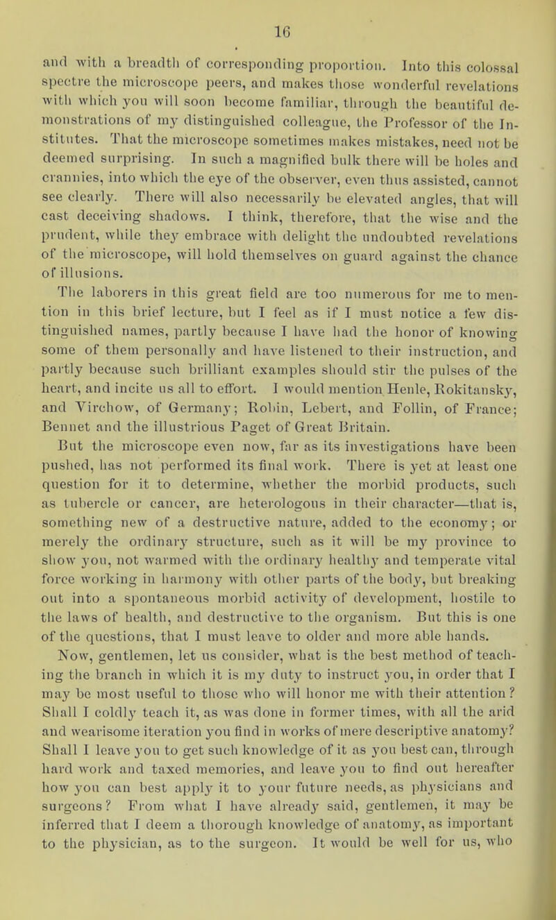 « and witli a breadth of corresponding proportion. Into this colossal spectre the microscope peers, and makes tiiose wonderful revelations with which you will soon become familiar, throui^h the beautifid de- monstrations of my distinguished colleague, the Professor of tiie In- stitutes. That the microscope sometimes makes mistakes, need not be deemed surprising. In such a magnified bulk there will be holes and crannies, into which the eye of the observer, even thus assisted, cannot see clearly. There will also necessarily be elevated angles, that will cast deceiving shadows. I think, therefore, that the wise and the prudent, while they embrace with deliglit the undoubted revelations of the microscope, will hold themselves on guard against the chance of illusions. Tiie laborers in this great field are too numerous for me to men- tion in tills brief lecture, but I feel as if I must notice a few dis- tinguished names, partly because I have iiad the honor of knowing some of them personally and have listened to their instruction, and partly because such brilliant examples should stir the pulses of the heart, and incite ns all to effort. I would mention Henle, Rokitansk^^, and Virchow, of Germany; Robin, Lebert, and FoUin, of France; Bennet and the illustrious Paget of Great Britain. But the microscope even now, hv as its investigations have been pushed, has not performed its final work. There is yet at least one qnestion for it to determine, whether the morbid products, such as tubercle or cancer, are heterologous in their character—tliat is, something new of a destructive nature, added to the economy; or merely the ordinar}' structure, sucli as it will be my province to show 3 0U, not warmed with the ordinary health}' and temperate vital force working in harmony with otlier parts of the body, but breaking out into a spontaneous morbid activity of development, hostile to tiie laws of health, and destructive to tlie organism. But this is one of the questions, that I must leave to older and more able hands. Now, gentlemen, let us consider, what is the best method of teach- ing the branch in which it is my duty to instruct you, in order that I may be most useful to tiiosc who will honor me with tlieir attention ? Sliall I coldlj' teach it, as was done in former times, with all the arid and wearisome iteration you find in works of mere descriptive anatomy? Shall 1 leave you to get such knowledge of it as you hest can, tlirough hard work and taxed memories, and leave you to find out hereafter how yon can best apply it to your future needs, as physicians and surgeons? From wliat I have already said, gentlemen, it may be inferred tliat I deem a tliorough knowledge of anatomy, as imi)ortant to the physician, as to the surgeon. It would be well for us, who