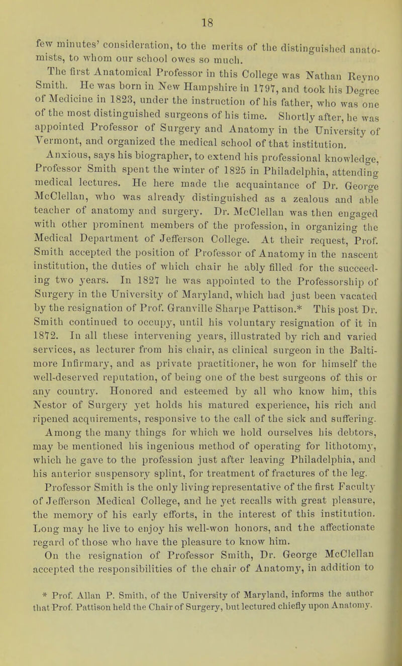 few minutes' consideration, to the merits of the distinguislied anato- mists, to Avliom our school owes so much. The first Anatomical Professor in this College was Nathan Reyno Smith. He was born in New Hampshire in 1797, and took his Degree of Medicine in 1823, under the instruction of his father, who was^one of the most distinguished surgeons of his time. Shortly after, he was appointed Professor of Surgery and Anatomy in the University of Vermont, and organized the medical school of that institution. Anxious, says his biographer, to extend his professional knowledge, Professor Smith spent the winter of 1825 in Philadelphia, attending medical lectures. He here made the acquaintance of Dr. George McClellan, who was already distinguished as a zealous and able teacher of anatomy and surgery. Dr. McClellan was then engaged with other prominent members of the profession, in organizing the Medical Department of Jefferson College. At their request. Prof. Smith accepted the position of Professor of Anatomy in the nascent institution, the duties of which chair he ably filled for the succeed- ing two years. In 1827 he was appointed to the Professorship of Surgery in the University of Maryland, which had just been vacated by the resignation of Prof. Granville Sharpe Pattison.* This post Dr. Smith continued to occujiy, until his voluntary resignation of it in 1872. In all these intervening years, illustrated by rich and varied services, as lecturer from his chair, as clinical surgeon in the Balti- more Infirmary, and as private practitioner, he won for himself the well-deserved reputation, of being one of the best surgeons of this or any countr3\ Honored and esteemed by all who know him, this Nestor of Surgery yet holds his matured experience, his rich and ripened acquirements, responsive to the call of the sick and suffering. Among the many things for which we hold ourselves his debtors, may be mentioned his ingenious method of operating for lithotom}-, which he gave to the profession just after leaving Philadelphia, and his anterior suspensory splint, for treatment of fractures of the leg. Professor Smith is the only living representative of the first Faculty- of Jefferson Medical College, and he yet recalls with great pleasure, the memory of his early efforts, in the Interest of this institution. Long may he live to enjoy his well-won honors, and the affectionate regard of those who have the pleasure to know him. On the resignation of Professor Smith, Dr. George McClellan accepted the responsibilities of the chair of Anatomy, in addition to * Prof. Allan P. Smith, of the University of Maryland, informs the author that Prof. Pattison held the Chair of Surgery, but lectured chiefly upon Anatomy.
