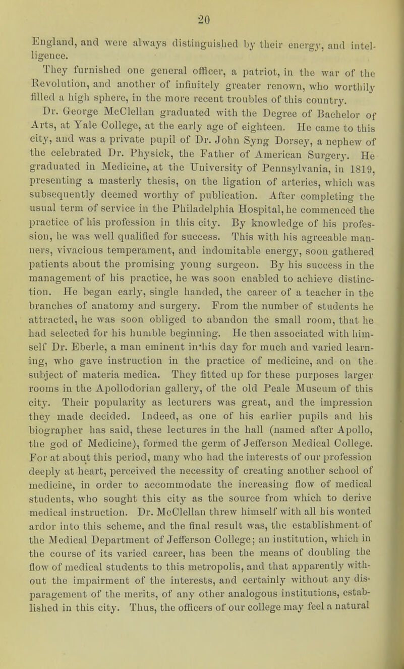 England, and were always distinguished l)y their energy, and intel- ligence. They furnished one general officer, a patriot, in tlie war of tlio Revolution, and another of infinitely greater renown, who worthilv filled a high sphere, in the more recent troubles of this countr3^ Dr. George McClellan graduated with the Degree of Bachelor of Arts, at Yale College, at tlie early age of eighteen. He came to this city, and was a private pupil of Dr. John Syng Dorsey, a nephew of the celebrated Dr. Physick, the Father of American Surgery. He graduated in Medicine, at the University of Pennsjdvania, in 1819, presenting a masterly thesis, on the ligation of arteries, which was subsequently deemed worthy of publication. After completing tlie usual term of service in the Philadelphia Hospital, he commenced the practice of his profession in tliis city. By knowledge of his profes- sion, he was well qualified for success. This with his agreeable man- ners, vivacious temperament, and indomitable energy, soon gathered patients about the promising young surgeon. By his success in the management of his practice, he was soon enabled to achieve distinc- tion. He began early, single handed, the career of a teacher in the branches of anatomy and surgery. From the number of students he attracted, he was soon obliged to abandon the small room, that he had selected for his humble beginning. He then associated with him- self Dr. Eberle, a man eminent in'his day for much and varied learn- ing, who gave instruction in tlie practice of medicine, and on the subject of materia raedica. They fitted up for these purposes larger rooms in the ApoUodorian gallery, of the old Peale Museum of this cit}'. Their popularity as lecturers was great, and the impression they made decided. Indeed, as one of his earlier pupils and his biographer has said, these lectures in the hall (named after Apollo, the god of Medicine), formed the germ of Jefferson Medical College. For at about this period, many who had the interests of our profession deeply at heart, perceived the necessity of creating another school of medicine, in order to accommodate the increasing flow of medical students, who sought this city as the source from which to derive medical instruction. Dr. McClellan threw himself with all his wonted ardor into this scheme, and the final result was, the establishment of the Medical Department of Jefferson College; an institution, which in the course of its varied career, has been the means of doubling the flow of medical students to this metropolis, and that appareutl}^ with- out the imi)airment of the interests, and certainly M'ithout any dis- paragement of the merits, of any other analogous institutions, estab- lished in this city. Thus, the officers of our college may feel a natural