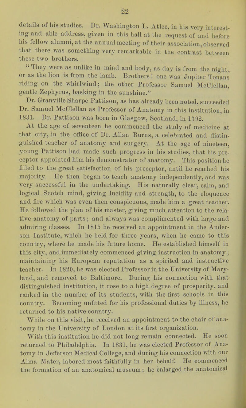 details of his studies. Dr. Washington L. Atlee, in his very interest- ing and able address, given in this hall at the request of and before his fellow alumni, at the annual meeting of their association, ol)served that there was something very remarkable in the contrast between these two brothers. They were as unlike in mind and body, as day is from the night, or as the lion is from the lamb. Brothers ! one was Jupiter Tonans riding on the whirlwind; the other Professor Samuel McClellan, gentle Zephyrus, basking in the sunshine. Dr. Granville Sharpe Pattison, as has already been noted, succeeded Dr. Samuel McClellan as Professor of Anatomy in this institution, in 1831. Dr. Pattison was born in Glasgow, Scotland, in 1792. At the age of seventeen he commenced the study of medicine at that city, in the office of Dr. Allan Burns, a celebrated and distin- guished teacher of anatomy and surgery. At the age of nineteen, young Pattison had made such progress in his studies, tiiat his pre- ceptor appointed him his demonstrator of anatom3^ This position he filled to the great satisfaction of his preceptor, until he reached his majority. He then began to teacli anatomj^ independently, and was very successful in the undertaking. His naturally clear, calm, and logical Scotch mind, giving lucidity and strength, to the eloquence and fire which was even then consiiicuous, made him a great teacher. He followed the plan of his master, giving much attention to the rela- tive anatomy of parts ; and always was complimented with large and admiring classes. In 1815 he received an appointment in the Ander- son Institute, which he held for tliree j'ears, when he came to this country, where he made his future home. He established himself in this city, and immediately commenced giving instruction in anatomy ; maintaining his European reputation as a spirited and instructive teacher. In 1820, he was elected Professor in the University of Mary- laud, and removed to Baltimore. During his connection with that distinguished institution, it rose to a high degree of prosijerity, and ranked in the number of its students, with the first schools in this country. Becoming unfitted for his professional duties by illness, he returned to his native country'. While on this visit, he received an appointment to the chair of ana- tomy in the University of London at its first organization. With this institution he did not long remain connected. He soon returned to Philadelphia. In 1831, he was elected Professor of Ana- tomy in Jefferson Medical College, and during his connection with our Alma Mater, labored most faithfully in her behalf. He eommenced the formation of an anatomical museum; he enlarged the anatomical