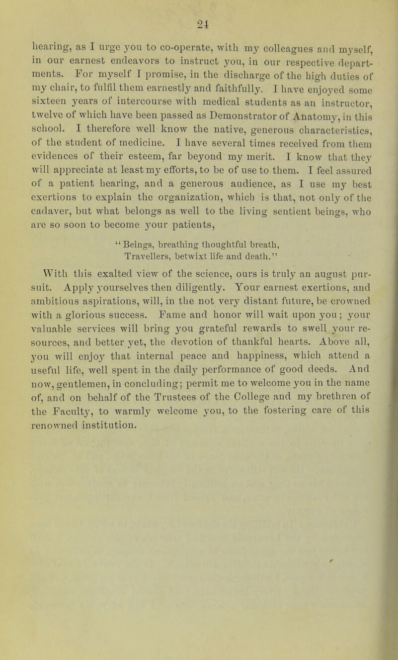 hearing, as I urge you to co-operate, with my colleagues and myself, in our earnest endeavors to instruct you, in our respective depart- ments. For myself I promise, in the discharge of the high duties of my chair, to fulfil them earnestly and faitlifully. I have enjoyed some sixteen years of intercourse with medical students as an instructor, twelve of whicli have been passed as Demonstrator of Anatomy, in this school. I therefore well know the native, generous characteristics, of the student of medicine. I have several times received from tliem evidences of their esteem, far beyond my merit. I know that they will appreciate at least my efforts, to be of use to them. I feel assured of a patient heai-ing, and a generous audience, as I use my best exertions to explain the organization, whicl) is that, not only of the cadaver, but what belongs as well to the living sentient beings, who are so soon to become j'^our patients, Beings, breathing thoughtful breath, Travellers, betwixt life and death. With this exalted view of the science, ours is truly an august pur- suit. Apply 3-ourselves then diligently. Your earnest exertions, and ambitious aspirations, will, in the not ver}' distant future, be crowned with a glorious success. Fame and honor will wait upon 3'-ou ; your valuable services will bring you grateful rewards to swell your re- sources, and better yet, the devotion of thankful hearts. Above all, you will enjo}^ that internal peace and happiness, which attend a useful life, well spent in the dailj' performance of good deeds. And now, gentlemen, in concluding; permit me to welcome you in the name of, and on behalf of the Trustees of the College and my bretliren of the Faculty, to warmly welcome you, to tlie fostering care of this renowned institution.