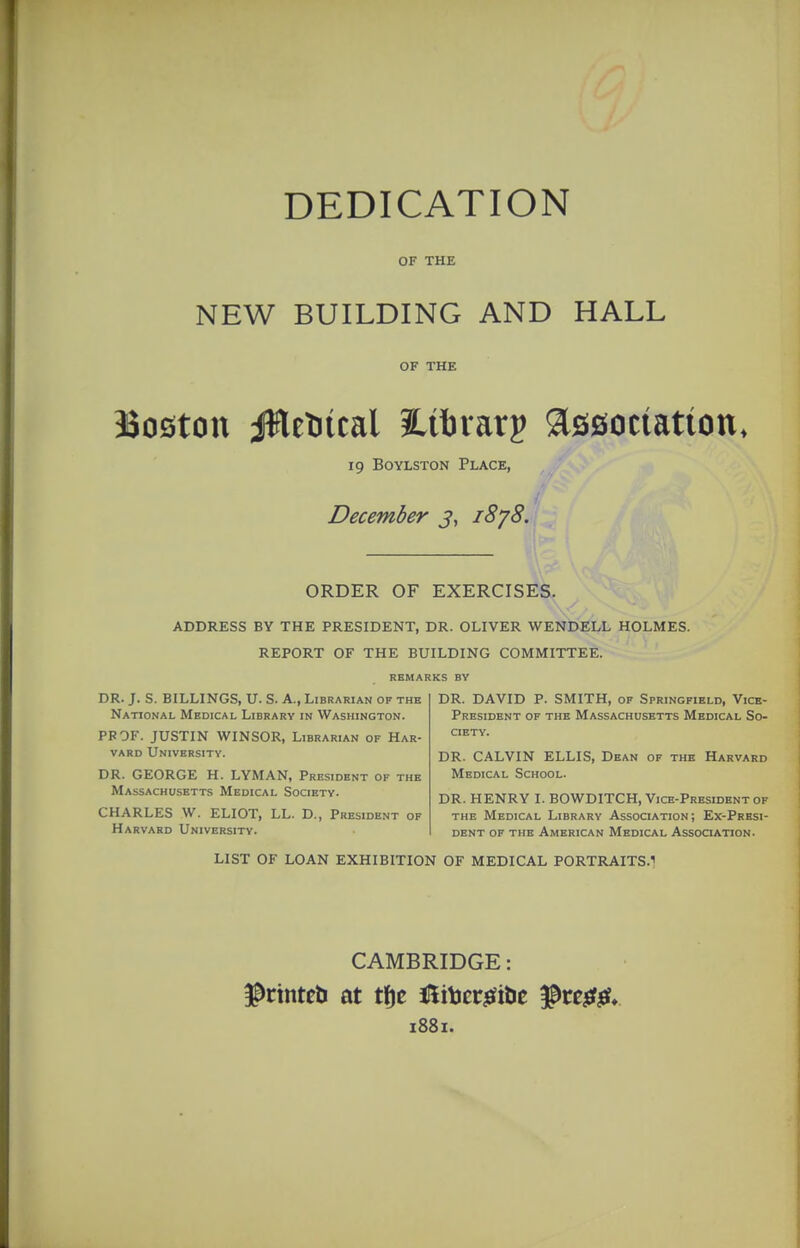 DEDICATION OF THE NEW BUILDING AND HALL OF THE Boston jWeDical iLiftvarj association, 19 BoYLSTON Place, December j, 18'/8. ORDER OF EXERCISES. ADDRESS BY THE PRESIDENT, DR. OLIVER WENDELL HOLMES. REPORT OF THE BUILDING COMMITTEE. REMARKS BY DR. J. S. BILLINGS, U. S. A., Librarian of the National Medical Library in Washington. PPOF. JUSTIN WINSOR, Librarian of Har- vard University. DR. GEORGE H. LYMAN, President of the Massachusetts Medical Society. CHARLES W. ELIOT, LL. D., President of Harvard University. DR. DAVID P. SMITH, of Springfield, Vice- President OF THB Massachusetts Medical So- ciety. DR. CALVIN ELLIS, Dean of the Harvard Medical School. DR. HENRY I. BOWDITCH, Vice-President of the Medical Library Association; Ex-Presi- dent of the American Medical Assooation. LIST OF LOAN EXHIBITION OF MEDICAL PORTRAITS.1 CAMBRIDGE: 1881.
