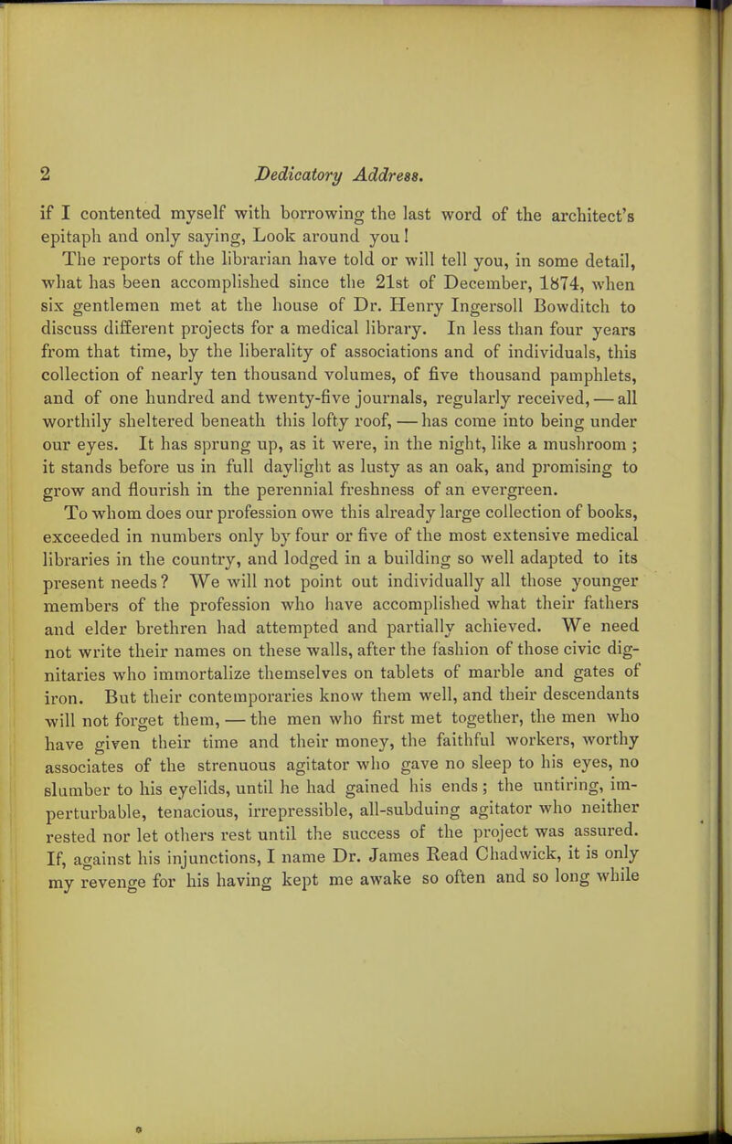 if I contented myself with borrowing the last word of the architect's epitaph and only saying, Look around you! The reports of the hbrarian have told or will tell you, in some detail, what has been accomplished since the 21st of December, 1874, when six gentlemen met at the house of Dr. Henry Ingersoll Bowditch to discuss different projects for a medical library. In less than four years from that time, by the liberality of associations and of individuals, this collection of nearly ten thousand volumes, of five thousand pamphlets, and of one hundred and twenty-five journals, regularly received, — all worthily sheltered beneath this lofty roof, — has come into being under our eyes. It has sprung up, as it were, in the night, like a mushroom ; it stands before us in full daylight as lusty as an oak, and promising to grow and flourish in the perennial freshness of an evergreen. To whom does our profession owe this already large collection of books, exceeded in numbers only by four or five of the most extensive medical libraries in the country, and lodged in a building so well adapted to its present needs ? We will not point out individually all those younger members of the profession who have accomplished what their fathers and elder brethren had attempted and partially achieved. We need not write their names on these walls, after the fashion of those civic dig- nitaries who immortalize themselves on tablets of marble and gates of iron. But their contemporaries know them well, and their descendants will not forget them, — the men who first met together, the men who have given their time and their money, the faithful workers, worthy associates of the strenuous agitator who gave no sleep to his eyes, no slumber to his eyelids, until he had gained his ends; the untiring, im- perturbable, tenacious, irrepressible, all-subduing agitator who neither rested nor let others rest until the success of the project was assured. If, against his injunctions, I name Dr. James Read Chadwick, it is only my revenge for his having kept me awake so often and so long while