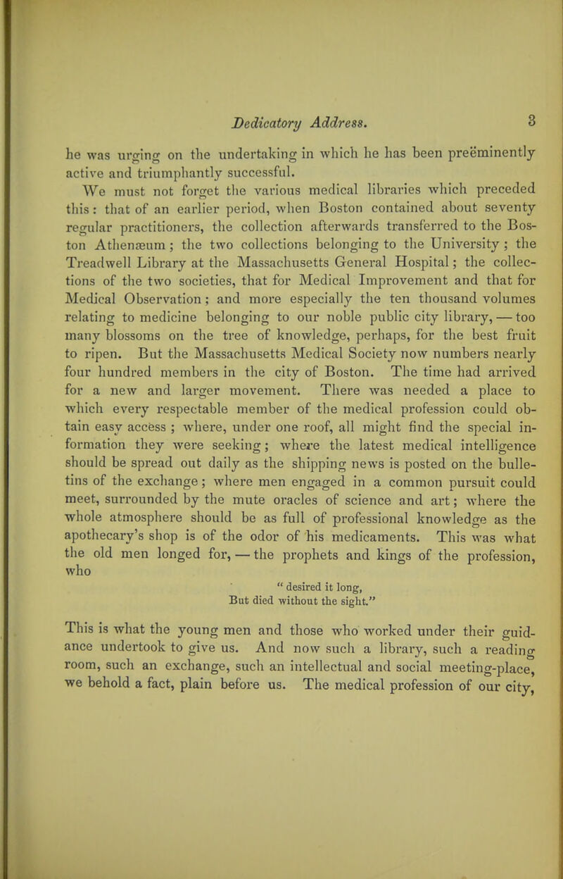 he was urging on the undertaking in which he has been preeminently active and triumphantly successful. We must not forget the various medical libraries which preceded this: that of an earlier period, when Boston contained about seventy regular practitioners, the collection afterwards transferred to the Bos- ton Athenaeum; the two collections belonging to the University; the Treadwell Library at the Massachusetts General Hospital; the collec- tions of the two societies, that for Medical Improvement and that for Medical Observation; and more especially the ten thousand volumes relating to medicine belonging to our noble public city library, — too many blossoms on the tree of knowledge, perhaps, for the best fruit to ripen. But the Massachusetts Medical Society now numbers nearly four hundred members in the city of Boston. The time had arrived for a new and larger movement. There was needed a place to which every respectable member of the medical profession could ob- tain easy access ; where, under one roof, all might find the special in- formation they were seeking; where the latest medical intelligence should be spread out daily as the shipping news is posted on the bulle- tins of the exchange; where men engaged in a common pursuit could meet, surrounded by the mute oracles of science and art; where the whole atmosphere should be as full of professional knowledge as the apothecary's shop is of the odor of his medicaments. This was what the old men longed for, — the prophets and kings of the profession, who  desired it long, But died without the sight. This is what the young men and those who worked under their guid- ance undertook to give us. And now such a library, such a reading room, such an exchange, such an intellectual and social meeting-place, •we behold a fact, plain before us. The medical profession of our city,