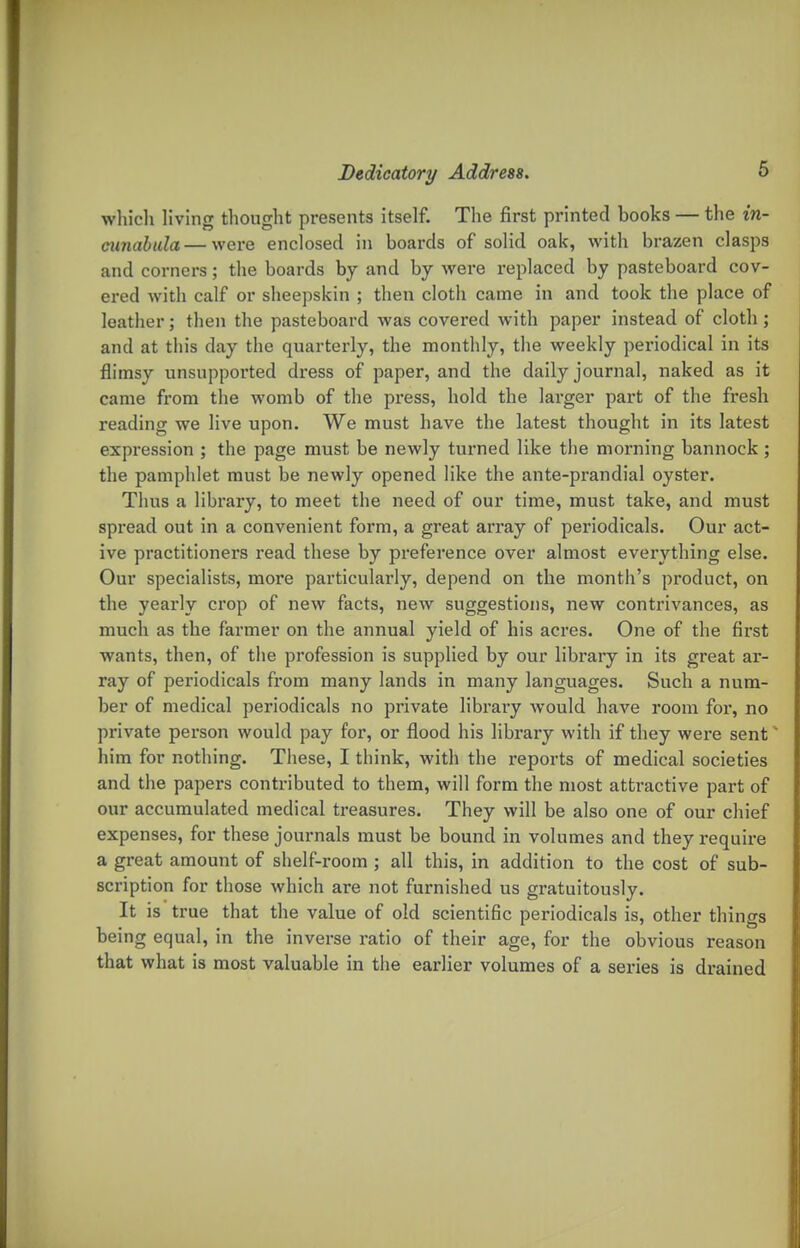 which living thought presents itself. The first printed books — the in- cunabtda — were enclosed in boards of solid oak, with brazen clasps and corners; the boards by and by were replaced by pasteboard cov- ered with calf or sheepskin ; then cloth came in and took the place of leather; then the pasteboard was covered with paper instead of cloth; and at this day the quarterly, the monthly, the weekly periodical in its flimsy unsupported dress of paper, and the daily journal, naked as it came from the womb of the press, hold the larger part of the fresh reading we live upon. We must have the latest thought in its latest expression ; the page must be newly turned like the morning bannock ; the pamplilet must be newly opened like the ante-prandial oyster. Thus a library, to meet the need of our time, must take, and must spread out in a convenient form, a great array of periodicals. Our act- ive practitioners read these by preference over almost everything else. Our specialists, more particularly, depend on the month's product, on the yearly crop of new facts, new suggestions, new contrivances, as much as the farmer on the annual yield of his acres. One of the first wants, then, of the profession is supplied by our library in its great ar- ray of periodicals from many lands in many languages. Such a num- ber of medical periodicals no private library would have room for, no private person would pay for, or flood his library with if they were sent him for nothing. These, I think, with the reports of medical societies and the papers contributed to them, will form the most attractive part of our accumulated medical treasures. They will be also one of our chief expenses, for these journals must be bound in volumes and they require a great amount of shelf-room ; all this, in addition to the cost of sub- scription for those which are not furnished us gratuitously. It is true that the value of old scientific periodicals is, other things being equal, in the inverse ratio of their age, for the obvious reason that what is most valuable in the earlier volumes of a series is drained