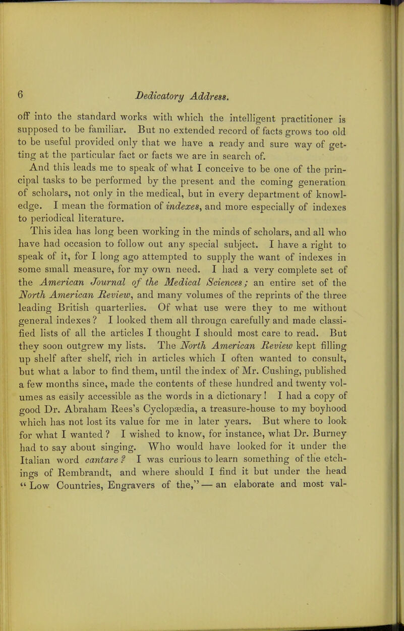 off into the standard works with which the intelligent practitioner is supposed to be familiar. But no extended record of facts grows too old to be useful provided only that we have a ready and sure way of get- ting at the particular fact or facts we are in search of. And this leads me to speak of what I conceive to be one of the prin- cipal tasks to be performed by the present and the coming generation of scholars, not only in the medical, but in every department of knowl- edge. I mean the formation of indexes^ and more especially of indexes to periodical literature. This idea has long been working in the minds of scholars, and all who have had occasion to follow out any special subject. I have a right to speak of it, for I long ago attempted to supply the want of indexes in some small measure, for my own need. I had a very complete set of the American Journal of the Medical Sciences; an entire set of the North American Review, and many volumes of the reprints of the three leading British quarterlies. Of what use were they to me without general indexes? I looked them all thi'ougn carefully and made classi- fied lists of all the articles I thought I should most care to read. But they soon outgrew my lists. The North American Review kept filling up shelf after shelf, rich in articles which I often wanted to consult, but what a labor to find them, until the index of Mr. Gushing, published a few months since, made the contents of these hundred and twenty vol- umes as easily accessible as the words in a dictionary I I had a copy of good Dr. Abraham Rees's Cyclopaedia, a treasure-house to my boyhood which has not lost its value for me in later years. But where to look for what I wanted ? I wished to know, for instance, what Dr. Burney had to say about singing. Who would have looked for it under the Italian word eantare f I was curious to learn something of the etch- ings of Rembrandt, and where should I find it but under the head  Low Countries, Engravers of the, — an elaborate and most val-