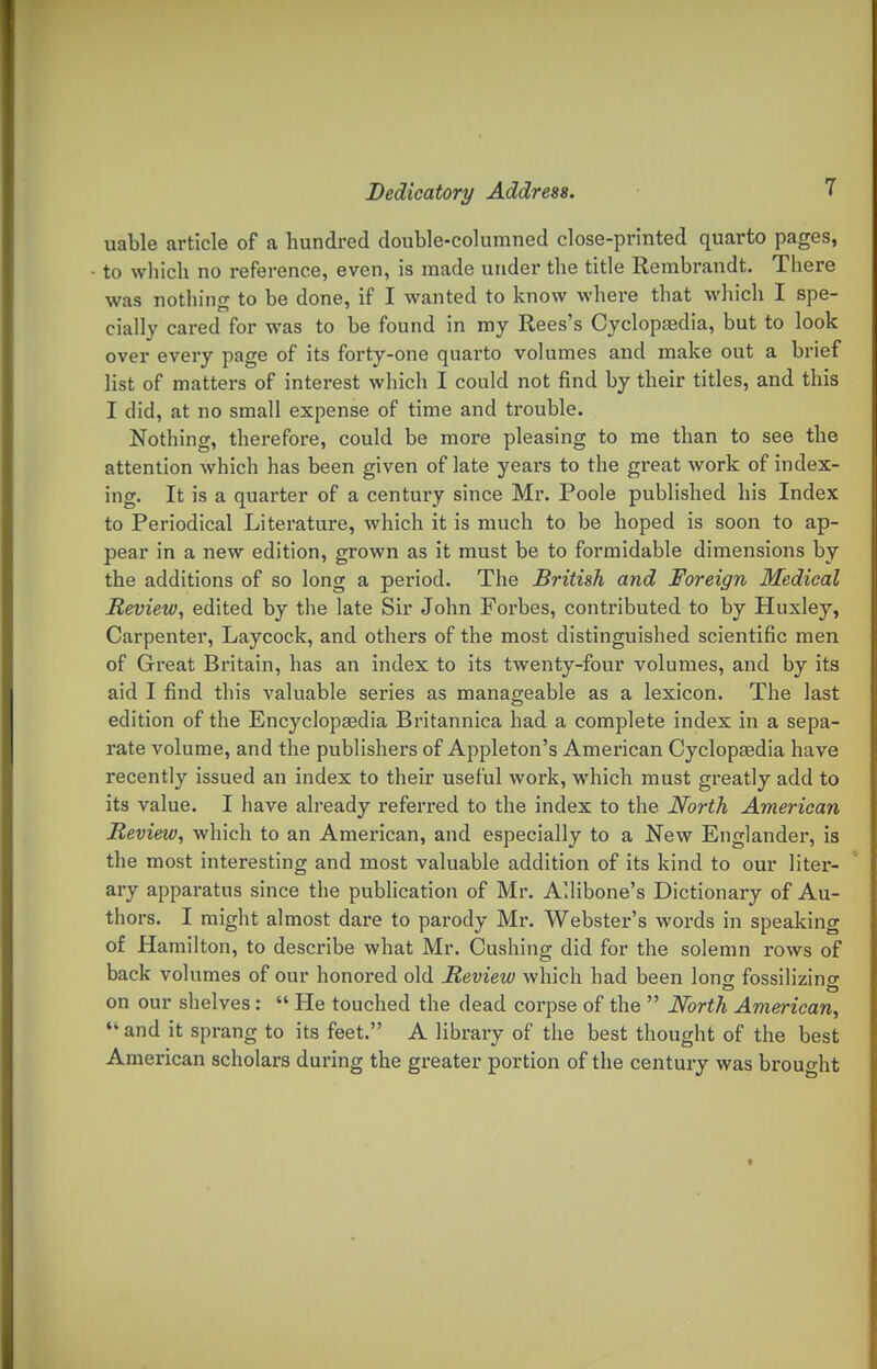 1 uable article of a hundred double-columned close-printed quarto pages, to wliich no reference, even, is made under the title Rembrandt. There was nothing to be done, if I wanted to know where that which I spe- cially cared for was to be found in my Rees's Cyclopaedia, but to look over every page of its forty-one quarto volumes and make out a brief list of matters of interest which I could not find by their titles, and this I did, at no small expense of time and trouble. Nothing, therefore, could be more pleasing to me than to see the attention which has been given of late years to the great work of index- ing. It is a quarter of a century since Mr. Poole published his Index to Periodical Literature, which it is much to be hoped is soon to ap- pear in a new edition, grown as it must be to formidable dimensions by the additions of so long a period. The British and Foreign Medical Review, edited by the late Sir John Forbes, contributed to by Huxley, Carpenter, Laycock, and others of the most distinguished scientific men of Great Britain, has an index to its twenty-four volumes, and by its aid I find this valuable series as manageable as a lexicon. The last edition of the Encyclopaedia Britannica had a complete index in a sepa- rate volume, and the publishers of Appleton's American Cyclopasdia have recently issued an index to their useful work, which must greatly add to its value. I have already referred to the index to the North American Review, which to an American, and especially to a New Englander, is the most interesting and most valuable addition of its kind to our liter- ary apparatus since the publication of Mr. Allibone's Dictionary of Au- thors. I might almost dare to parody Mr. Webster's words in speaking of Hamilton, to describe what Mr. Cushing did for the solemn rows of back volumes of our honored old Review which had been Ions fossilizing on our shelves: He touched the dead corpse of the North American^ and it sprang to its feet. A library of the best thought of the best American scholars during the greater portion of the century was brought